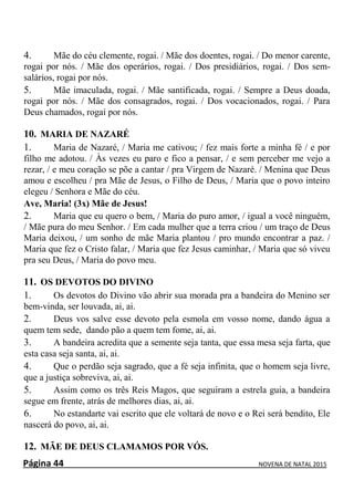 Página 44 NOVENA DE NATAL 2015
4. Mãe do céu clemente, rogai. / Mãe dos doentes, rogai. / Do menor carente,
rogai por nós. / Mãe dos operários, rogai. / Dos presidiários, rogai. / Dos sem-
salários, rogai por nós.
5. Mãe imaculada, rogai. / Mãe santificada, rogai. / Sempre a Deus doada,
rogai por nós. / Mãe dos consagrados, rogai. / Dos vocacionados, rogai. / Para
Deus chamados, rogai por nós.
10. MARIA DE NAZARÉ
1. Maria de Nazaré, / Maria me cativou; / fez mais forte a minha fé / e por
filho me adotou. / Às vezes eu paro e fico a pensar, / e sem perceber me vejo a
rezar, / e meu coração se põe a cantar / pra Virgem de Nazaré. / Menina que Deus
amou e escolheu / pra Mãe de Jesus, o Filho de Deus, / Maria que o povo inteiro
elegeu / Senhora e Mãe do céu.
Ave, Maria! (3x) Mãe de Jesus!
2. Maria que eu quero o bem, / Maria do puro amor, / igual a você ninguém,
/ Mãe pura do meu Senhor. / Em cada mulher que a terra criou / um traço de Deus
Maria deixou, / um sonho de mãe Maria plantou / pro mundo encontrar a paz. /
Maria que fez o Cristo falar, / Maria que fez Jesus caminhar, / Maria que só viveu
pra seu Deus, / Maria do povo meu.
11. OS DEVOTOS DO DIVINO
1. Os devotos do Divino vão abrir sua morada pra a bandeira do Menino ser
bem-vinda, ser louvada, ai, ai.
2. Deus vos salve esse devoto pela esmola em vosso nome, dando água a
quem tem sede, dando pão a quem tem fome, ai, ai.
3. A bandeira acredita que a semente seja tanta, que essa mesa seja farta, que
esta casa seja santa, ai, ai.
4. Que o perdão seja sagrado, que a fé seja infinita, que o homem seja livre,
que a justiça sobreviva, ai, ai.
5. Assim como os três Reis Magos, que seguiram a estrela guia, a bandeira
segue em frente, atrás de melhores dias, ai, ai.
6. No estandarte vai escrito que ele voltará de novo e o Rei será bendito, Ele
nascerá do povo, ai, ai.
12. MÃE DE DEUS CLAMAMOS POR VÓS.
 