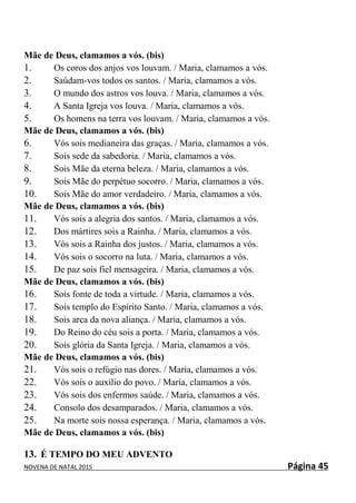 NOVENA DE NATAL 2015 Página 45
Mãe de Deus, clamamos a vós. (bis)
1. Os coros dos anjos vos louvam. / Maria, clamamos a vós.
2. Saúdam-vos todos os santos. / Maria, clamamos a vós.
3. O mundo dos astros vos louva. / Maria, clamamos a vós.
4. A Santa Igreja vos louva. / Maria, clamamos a vós.
5. Os homens na terra vos louvam. / Maria, clamamos a vós.
Mãe de Deus, clamamos a vós. (bis)
6. Vós sois medianeira das graças. / Maria, clamamos a vós.
7. Sois sede da sabedoria. / Maria, clamamos a vós.
8. Sois Mãe da eterna beleza. / Maria, clamamos a vós.
9. Sois Mãe do perpétuo socorro. / Maria, clamamos a vós.
10. Sois Mãe do amor verdadeiro. / Maria, clamamos a vós.
Mãe de Deus, clamamos a vós. (bis)
11. Vós sois a alegria dos santos. / Maria, clamamos a vós.
12. Dos mártires sois a Rainha. / Maria, clamamos a vós.
13. Vós sois a Rainha dos justos. / Maria, clamamos a vós.
14. Vós sois o socorro na luta. / Maria, clamamos a vós.
15. De paz sois fiel mensageira. / Maria, clamamos a vós.
Mãe de Deus, clamamos a vós. (bis)
16. Sois fonte de toda a virtude. / Maria, clamamos a vós.
17. Sois templo do Espírito Santo. / Maria, clamamos a vós.
18. Sois arca da nova aliança. / Maria, clamamos a vós.
19. Do Reino do céu sois a porta. / Maria, clamamos a vós.
20. Sois glória da Santa Igreja. / Maria, clamamos a vós.
Mãe de Deus, clamamos a vós. (bis)
21. Vós sois o refúgio nas dores. / Maria, clamamos a vós.
22. Vós sois o auxílio do povo. / Maria, clamamos a vós.
23. Vós sois dos enfermos saúde. / Maria, clamamos a vós.
24. Consolo dos desamparados. / Maria, clamamos a vós.
25. Na morte sois nossa esperança. / Maria, clamamos a vós.
Mãe de Deus, clamamos a vós. (bis)
13. É TEMPO DO MEU ADVENTO
 