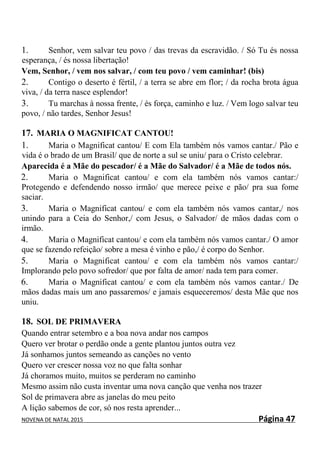 NOVENA DE NATAL 2015 Página 47
1. Senhor, vem salvar teu povo / das trevas da escravidão. / Só Tu és nossa
esperança, / és nossa libertação!
Vem, Senhor, / vem nos salvar, / com teu povo / vem caminhar! (bis)
2. Contigo o deserto é fértil, / a terra se abre em flor; / da rocha brota água
viva, / da terra nasce esplendor!
3. Tu marchas à nossa frente, / és força, caminho e luz. / Vem logo salvar teu
povo, / não tardes, Senhor Jesus!
17. MARIA O MAGNIFICAT CANTOU!
1. Maria o Magnificat cantou/ E com Ela também nós vamos cantar./ Pão e
vida é o brado de um Brasil/ que de norte a sul se uniu/ para o Cristo celebrar.
Aparecida é a Mãe do pescador/ é a Mãe do Salvador/ é a Mãe de todos nós.
2. Maria o Magnificat cantou/ e com ela também nós vamos cantar:/
Protegendo e defendendo nosso irmão/ que merece peixe e pão/ pra sua fome
saciar.
3. Maria o Magnificat cantou/ e com ela também nós vamos cantar,/ nos
unindo para a Ceia do Senhor,/ com Jesus, o Salvador/ de mãos dadas com o
irmão.
4. Maria o Magnificat cantou/ e com ela também nós vamos cantar./ O amor
que se fazendo refeição/ sobre a mesa é vinho e pão,/ é corpo do Senhor.
5. Maria o Magnificat cantou/ e com ela também nós vamos cantar:/
Implorando pelo povo sofredor/ que por falta de amor/ nada tem para comer.
6. Maria o Magnificat cantou/ e com ela também nós vamos cantar./ De
mãos dadas mais um ano passaremos/ e jamais esqueceremos/ desta Mãe que nos
uniu.
18. SOL DE PRIMAVERA
Quando entrar setembro e a boa nova andar nos campos
Quero ver brotar o perdão onde a gente plantou juntos outra vez
Já sonhamos juntos semeando as canções no vento
Quero ver crescer nossa voz no que falta sonhar
Já choramos muito, muitos se perderam no caminho
Mesmo assim não custa inventar uma nova canção que venha nos trazer
Sol de primavera abre as janelas do meu peito
A lição sabemos de cor, só nos resta aprender...
 