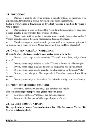 Página 48 NOVENA DE NATAL 2015
19. POVO NOVO
1. Quando o espirito de Deus soprou, o mundo inteiro se iluminou. / A
esperança na terra brotou e o povo novo deu-se as mãos e caminhou...
Lutar e crer, vencer a dor, louvar ao Criador! / Justiça e Paz hão de reinar e
viva o amor!
2. Quando Jesus a terra visitou, a Boa Nova da justiça anunciou: O cego viu,
o surdo escutou e os oprimidos das correntes libertou...
3. Nosso poder está na união, o mundo novo vem de Deus e dos irmãos /
Vamos lutando contra a divisão e preparando a festa da libertação!
4. Cidade e campo se transformarão, jovens unidos na esperança gritarão. /
A força nova é o poder do amor. Nossa fraqueza é força em Deus libertador!
20. Ó VEM, SENHOR, NÃO TARDES MAIS
Ó vem, Senhor, não tardes mais! / Vem saciar nossa sede de Paz!
1. Ó vem, como chega a brisa do vento, / Trazendo aos pobres justiça e bom
tempo!
2. Ó vem, como chega a chuva no chão / Trazendo fartura de vida e de pão!
3. Ó vem, como chega a luz que faltou / Só tua palavra nos salva Senhor!
4. Ó vem, como chega a carta querida / Bendito carteiro do Reino da Vida!
5. Ó vem, como chega o filho esperado / Caminha conosco Jesus Bem
amado!
6. Ó vem, como chega o Libertador / Das mãos do inimigo nos salva Senhor.
21. PORQUE É SENHOR O CAMINHO
1. Porque és, Senhor, o Caminho, / que devemos nós seguir.
Nós te damos hoje e sempre, toda glória e louvor. (bis)
2. Porque és, Senhor, a Verdade, / que devemos aceitar.
3. Porque és, Senhor, plena Vida, / que devemos nós viver.
22. DA CEPA BROTOU A RAMA
Da cepa brotou a rama, / Da rama brotou a flor, / Da flor nasceu Maria, / De
Maria, o Salvador (bis).
 