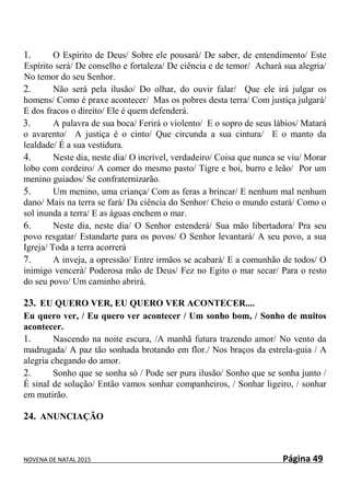 NOVENA DE NATAL 2015 Página 49
1. O Espírito de Deus/ Sobre ele pousará/ De saber, de entendimento/ Este
Espírito será/ De conselho e fortaleza/ De ciência e de temor/ Achará sua alegria/
No temor do seu Senhor.
2. Não será pela ilusão/ Do olhar, do ouvir falar/ Que ele irá julgar os
homens/ Como é praxe acontecer/ Mas os pobres desta terra/ Com justiça julgará/
E dos fracos o direito/ Ele é quem defenderá.
3. A palavra de sua boca/ Ferirá o violento/ E o sopro de seus lábios/ Matará
o avarento/ A justiça é o cinto/ Que circunda a sua cintura/ E o manto da
lealdade/ É a sua vestidura.
4. Neste dia, neste dia/ O incrível, verdadeiro/ Coisa que nunca se viu/ Morar
lobo com cordeiro/ A comer do mesmo pasto/ Tigre e boi, burro e leão/ Por um
menino guiados/ Se confraternizarão.
5. Um menino, uma criança/ Com as feras a brincar/ E nenhum mal nenhum
dano/ Mais na terra se fará/ Da ciência do Senhor/ Cheio o mundo estará/ Como o
sol inunda a terra/ E as águas enchem o mar.
6. Neste dia, neste dia/ O Senhor estenderá/ Sua mão libertadora/ Pra seu
povo resgatar/ Estandarte para os povos/ O Senhor levantará/ A seu povo, a sua
Igreja/ Toda a terra acorrerá
7. A inveja, a opressão/ Entre irmãos se acabará/ E a comunhão de todos/ O
inimigo vencerá/ Poderosa mão de Deus/ Fez no Egito o mar secar/ Para o resto
do seu povo/ Um caminho abrirá.
23. EU QUERO VER, EU QUERO VER ACONTECER....
Eu quero ver, / Eu quero ver acontecer / Um sonho bom, / Sonho de muitos
acontecer.
1. Nascendo na noite escura, /A manhã futura trazendo amor/ No vento da
madrugada/ A paz tão sonhada brotando em flor./ Nos braços da estrela-guia / A
alegria chegando do amor.
2. Sonho que se sonha só / Pode ser pura ilusão/ Sonho que se sonha junto /
É sinal de solução/ Então vamos sonhar companheiros, / Sonhar ligeiro, / sonhar
em mutirão.
24. ANUNCIAÇÃO
 