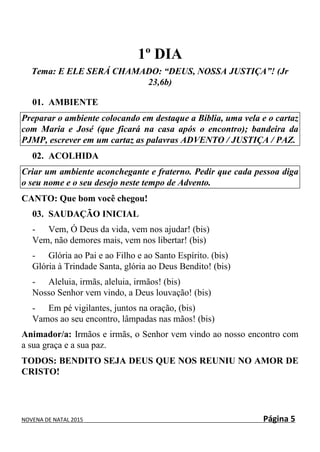 NOVENA DE NATAL 2015 Página 5
1º DIA
Tema: E ELE SERÁ CHAMADO: “DEUS, NOSSA JUSTIÇA”! (Jr
23,6b)
01. AMBIENTE
Preparar o ambiente colocando em destaque a Bíblia, uma vela e o cartaz
com Maria e José (que ficará na casa após o encontro); bandeira da
PJMP, escrever em um cartaz as palavras ADVENTO / JUSTIÇA / PAZ.
02. ACOLHIDA
Criar um ambiente aconchegante e fraterno. Pedir que cada pessoa diga
o seu nome e o seu desejo neste tempo de Advento.
CANTO: Que bom você chegou!
03. SAUDAÇÃO INICIAL
- Vem, Ó Deus da vida, vem nos ajudar! (bis)
Vem, não demores mais, vem nos libertar! (bis)
- Glória ao Pai e ao Filho e ao Santo Espírito. (bis)
Glória à Trindade Santa, glória ao Deus Bendito! (bis)
- Aleluia, irmãs, aleluia, irmãos! (bis)
Nosso Senhor vem vindo, a Deus louvação! (bis)
- Em pé vigilantes, juntos na oração, (bis)
Vamos ao seu encontro, lâmpadas nas mãos! (bis)
Animador/a: Irmãos e irmãs, o Senhor vem vindo ao nosso encontro com
a sua graça e a sua paz.
TODOS: BENDITO SEJA DEUS QUE NOS REUNIU NO AMOR DE
CRISTO!
 