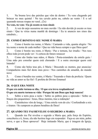 Página 50 NOVENA DE NATAL 2015
1. Na bruma leve das paixões que vêm de dentro / Tu vens chegando prá
brincar no meu quintal / No teu cavalo peito nu, cabelo ao vento / E o sol
quarando nossas roupas no varal...(2x)
Tu vens, tu vens / Eu já escuto os teus sinais
2. A voz do anjo sussurrou no meu ouvido / Eu não duvido já escuto os teus
sinais / Que tu virias numa manhã de domingo / Eu te anuncio nos sinos das
catedrais...
25. COMO É BONITO O SEU NOME Ó MARIA
1. Como é bonito teu nome, ó Maria / Cantando a vida, quanta alegria / No
teu nome o nome de cada mulher / Que na vida busca sempre o que Deus quer!
2. Como é bonito teu rosto, ó Maria / Paz e ternura, luz irradia / Nos teus
olhos todo jovem pode ver / A certeza do futuro renascer
3. Como são lindas tuas mãos, ó Maria / Porta-estandarte da estrela guia /
Uma mão pra consolar quem está chorando / E a outra encorajar quem está
lutando!
4. Como são belos teus pés, ó Maria / Descendo os montes, paz anuncias/
Companheira mais fiel deste meu povo / Nos caminhos do amanhã, do mundo
novo
5. Como é bendito teu ventre, ó Maria / Trazendo o fruto da profecia / Quem
na vida ao amor se faz fiel / É profeta do Divino Emanuel
26. O QUE ERA NOITE
O que era noite tornou-se dia, / O que era treva resplandeceu!
O que era morte tornou-se vida / Porque há um Deus que hoje nasceu!
1. Sobre a terra pesa a noite / Sobre os pobres pesa a opressão / Sobre os
braços dos pequeninos / Jesus, Deus menino, traz a redenção!
2. Caminheiros vêm de longe, / Uma estrela vem do céu / Confundindo a reis
e tiranos / Se cumprem os planos benditos de Deus!
27. QUANDO TEU PAI REVELOU O SEGREDO A MARIA
1. Quando teu Pai revelou o segredo a Maria que, pela força do Espírito,
conceberia a ti, Jesus, ela não hesitou logo em responder: Faça-se em mim, pobre
serva, o que a Deus aprouver! Hoje imitando Maria, que é imagem da Igreja,
 