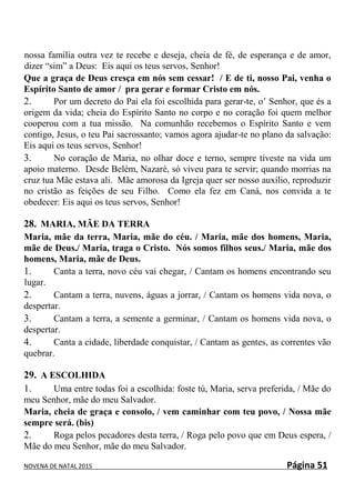 NOVENA DE NATAL 2015 Página 51
nossa família outra vez te recebe e deseja, cheia de fé, de esperança e de amor,
dizer “sim” a Deus: Eis aqui os teus servos, Senhor!
Que a graça de Deus cresça em nós sem cessar! / E de ti, nosso Pai, venha o
Espírito Santo de amor / pra gerar e formar Cristo em nós.
2. Por um decreto do Pai ela foi escolhida para gerar-te, o’ Senhor, que és a
origem da vida; cheia do Espírito Santo no corpo e no coração foi quem melhor
cooperou com a tua missão. Na comunhão recebemos o Espírito Santo e vem
contigo, Jesus, o teu Pai sacrossanto; vamos agora ajudar-te no plano da salvação:
Eis aqui os teus servos, Senhor!
3. No coração de Maria, no olhar doce e terno, sempre tiveste na vida um
apoio materno. Desde Belém, Nazaré, só viveu para te servir; quando morrias na
cruz tua Mãe estava ali. Mãe amorosa da Igreja quer ser nosso auxílio, reproduzir
no cristão as feições de seu Filho. Como ela fez em Caná, nos convida a te
obedecer: Eis aqui os teus servos, Senhor!
28. MARIA, MÃE DA TERRA
Maria, mãe da terra, Maria, mãe do céu. / Maria, mãe dos homens, Maria,
mãe de Deus./ Maria, traga o Cristo. Nós somos filhos seus./ Maria, mãe dos
homens, Maria, mãe de Deus.
1. Canta a terra, novo céu vai chegar, / Cantam os homens encontrando seu
lugar.
2. Cantam a terra, nuvens, águas a jorrar, / Cantam os homens vida nova, o
despertar.
3. Cantam a terra, a semente a germinar, / Cantam os homens vida nova, o
despertar.
4. Canta a cidade, liberdade conquistar, / Cantam as gentes, as correntes vão
quebrar.
29. A ESCOLHIDA
1. Uma entre todas foi a escolhida: foste tú, Maria, serva preferida, / Mãe do
meu Senhor, mãe do meu Salvador.
Maria, cheia de graça e consolo, / vem caminhar com teu povo, / Nossa mãe
sempre será. (bis)
2. Roga pelos pecadores desta terra, / Roga pelo povo que em Deus espera, /
Mãe do meu Senhor, mãe do meu Salvador.
 