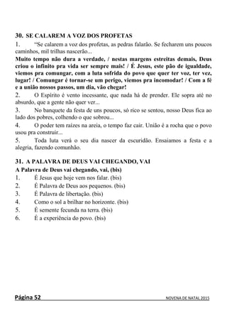 Página 52 NOVENA DE NATAL 2015
30. SE CALAREM A VOZ DOS PROFETAS
1. “Se calarem a voz dos profetas, as pedras falarão. Se fecharem uns poucos
caminhos, mil trilhas nascerão...
Muito tempo não dura a verdade, / nestas margens estreitas demais, Deus
criou o infinito pra vida ser sempre mais! / É Jesus, este pão de igualdade,
viemos pra comungar, com a luta sofrida do povo que quer ter voz, ter vez,
lugar! / Comungar é tornar-se um perigo, viemos pra incomodar! / Com a fé
e a união nossos passos, um dia, vão chegar!
2. O Espírito é vento incessante, que nada há de prender. Ele sopra até no
absurdo, que a gente não quer ver...
3. No banquete da festa de uns poucos, só rico se sentou, nosso Deus fica ao
lado dos pobres, colhendo o que sobrou...
4. O poder tem raízes na areia, o tempo faz cair. União é a rocha que o povo
usou pra construir...
5. Toda luta verá o seu dia nascer da escuridão. Ensaiamos a festa e a
alegria, fazendo comunhão.
31. A PALAVRA DE DEUS VAI CHEGANDO, VAI
A Palavra de Deus vai chegando, vai, (bis)
1. É Jesus que hoje vem nos falar. (bis)
2. É Palavra de Deus aos pequenos. (bis)
3. É Palavra de libertação. (bis)
4. Como o sol a brilhar no horizonte. (bis)
5. É semente fecunda na terra. (bis)
6. É a experiência do povo. (bis)
 
