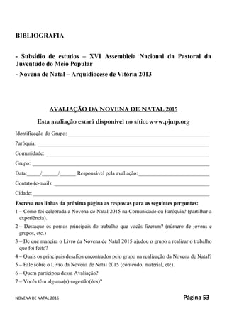 NOVENA DE NATAL 2015 Página 53
BIBLIOGRAFIA
- Subsídio de estudos – XVI Assembleia Nacional da Pastoral da
Juventude do Meio Popular
- Novena de Natal – Arquidiocese de Vitória 2013
AVALIAÇÃO DA NOVENA DE NATAL 2015
Esta avaliação estará disponível no sítio: www.pjmp.org
Identificação do Grupo: ____________________________________________________
Paróquia: _______________________________________________________________
Comunidade: ____________________________________________________________
Grupo: _________________________________________________________________
Data:_____/______/______ Responsável pela avaliação:__________________________
Contato (e-mail): _________________________________________________________
Cidade:_________________________________________________________________
Escreva nas linhas da próxima página as respostas para as seguintes perguntas:
1 – Como foi celebrada a Novena de Natal 2015 na Comunidade ou Paróquia? (partilhar a
experiência).
2 – Destaque os pontos principais do trabalho que vocês fizeram? (número de jovens e
grupos, etc.)
3 – De que maneira o Livro da Novena de Natal 2015 ajudou o grupo a realizar o trabalho
que foi feito?
4 – Quais os principais desafios encontrados pelo grupo na realização da Novena de Natal?
5 – Fale sobre o Livro da Novena de Natal 2015 (conteúdo, material, etc).
6 – Quem participou dessa Avaliação?
7 – Vocês têm alguma(s) sugestão(ões)?
 