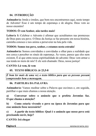 Página 6 NOVENA DE NATAL 2015
04. INTRODUÇÃO
Animador/a: Irmãs e irmãos, que bom nos encontrarmos aqui, neste tempo
de Advento! Esse é um tempo de esperança e de alegria. Deus vem ao
nosso encontro!
TODOS: Ó vem Senhor, não tardes mais!
Leitor/a 1: Celebrar o Advento é afirmar que acreditamos nas promessas
de Deus para seu povo. O Deus da Justiça se faz presente em nossa história,
caminha conosco e nos anima a perseverar na luta pela vida.
TODOS: Somos teu povo, senhor, e estamos nesta estrada!
Animador/a: Somos convidados e convidadas a olhar para a realidade que
nos cerca e perceber os sinais de esperança. Às vezes, parece que eles nem
existem. É aí que entra nossa espiritualidade do advento: Deus vem armar a
sua tenda no meio de nós! E ele será chamado: Deus, nossa justiça!
CANTO: Lá vem, lá vem
05. TEXTO BÍBLICO: Jr 23,5-8
É bom ler mais de uma vez o texto bíblico para que as pessoas possam
compreender bem a mensagem.
06. PARTILHA DA PALAVRA
Animador/a: Vamos meditar sobre a Palavra que ouvimos e, em seguida,
partilhar o que mais chamou a nossa atenção.
a) Conversar sobre o anúncio que o profeta Jeremias faz.
O que chama a atenção?
b) Como estaria vivendo o povo na época de Jeremias para que
esse anúncio fosse necessário?
c) A partir do texto bíblico: Qual é o anúncio que nosso povo está
precisando ouvir, hoje?
CANTO: Irá chegar
 