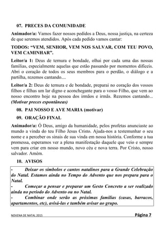NOVENA DE NATAL 2015 Página 7
07. PRECES DA COMUNIDADE
Animador/a: Vamos fazer nossos pedidos a Deus, nossa justiça, na certeza
de que seremos atendidos. Após cada pedido vamos cantar:
TODOS: “VEM, SENHOR, VEM NOS SALVAR, COM TEU POVO,
VEM CAMINHAR”.
Leitor/a 1: Deus de ternura e bondade, olhai por cada uma das nossas
famílias, especialmente aquelas que estão passando por momentos difíceis.
Abri o coração de todos os seus membros para o perdão, o diálogo e a
partilha, rezemos cantando....
Leitor/a 2: Deus de ternura e de bondade, preparai no coração dos vossos
filhos e filhas um lar digno e aconchegante para o vosso Filho, que vem ao
nosso encontro hoje na pessoa dos irmãos e irmãs. Rezemos cantando...
(Motivar preces espontâneas)
08. PAI NOSSO E AVE MARIA (motivar)
09. ORAÇÃO FINAL
Animador/a: Ó Deus, amigo da humanidade, pelos profetas anunciaste ao
mundo a vinda do teu Filho Jesus Cristo. Ajuda-nos a testemunhar o seu
nome e a perceber os sinais de sua vinda em nossa história. Conforme a tua
promessa, esperamos ver a plena manifestação daquele que veio e sempre
vem para criar em nosso mundo, novo céu e nova terra. Por Cristo, nosso
salvador. Amém.
10. AVISOS
- Deixar os símbolos e cantos natalinos para a Grande Celebração
do Natal. Estamos ainda no Tempo do Advento que nos prepara para o
Natal.
- Começar a pensar e preparar um Gesto Concreto a ser realizado
ainda no período do Advento ou no Natal.
- Combinar onde serão as próximas famílias (casas, barracos,
apartamentos, etc), avisá-las e também avisar ao grupo.
 