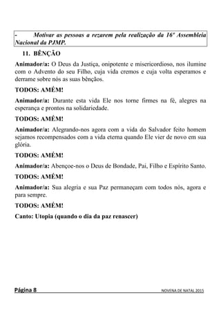 Página 8 NOVENA DE NATAL 2015
- Motivar as pessoas a rezarem pela realização da 16º Assembleia
Nacional da PJMP.
11. BÊNÇÃO
Animador/a: O Deus da Justiça, onipotente e misericordioso, nos ilumine
com o Advento do seu Filho, cuja vida cremos e cuja volta esperamos e
derrame sobre nós as suas bênçãos.
TODOS: AMÉM!
Animador/a: Durante esta vida Ele nos torne firmes na fé, alegres na
esperança e prontos na solidariedade.
TODOS: AMÉM!
Animador/a: Alegrando-nos agora com a vida do Salvador feito homem
sejamos recompensados com a vida eterna quando Ele vier de novo em sua
glória.
TODOS: AMÉM!
Animador/a: Abençoe-nos o Deus de Bondade, Pai, Filho e Espírito Santo.
TODOS: AMÉM!
Animador/a: Sua alegria e sua Paz permaneçam com todos nós, agora e
para sempre.
TODOS: AMÉM!
Canto: Utopia (quando o dia da paz renascer)
 