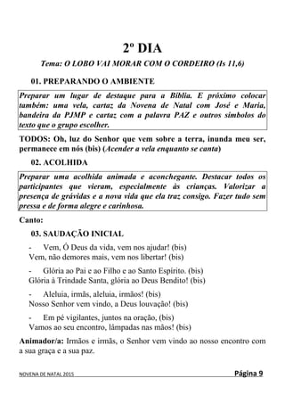 NOVENA DE NATAL 2015 Página 9
2º DIA
Tema: O LOBO VAI MORAR COM O CORDEIRO (Is 11,6)
01. PREPARANDO O AMBIENTE
Preparar um lugar de destaque para a Bíblia. E próximo colocar
também: uma vela, cartaz da Novena de Natal com José e Maria,
bandeira da PJMP e cartaz com a palavra PAZ e outros símbolos do
texto que o grupo escolher.
TODOS: Oh, luz do Senhor que vem sobre a terra, inunda meu ser,
permanece em nós (bis) (Acender a vela enquanto se canta)
02. ACOLHIDA
Preparar uma acolhida animada e aconchegante. Destacar todos os
participantes que vieram, especialmente às crianças. Valorizar a
presença de grávidas e a nova vida que ela traz consigo. Fazer tudo sem
pressa e de forma alegre e carinhosa.
Canto:
03. SAUDAÇÃO INICIAL
- Vem, Ó Deus da vida, vem nos ajudar! (bis)
Vem, não demores mais, vem nos libertar! (bis)
- Glória ao Pai e ao Filho e ao Santo Espírito. (bis)
Glória à Trindade Santa, glória ao Deus Bendito! (bis)
- Aleluia, irmãs, aleluia, irmãos! (bis)
Nosso Senhor vem vindo, a Deus louvação! (bis)
- Em pé vigilantes, juntos na oração, (bis)
Vamos ao seu encontro, lâmpadas nas mãos! (bis)
Animador/a: Irmãos e irmãs, o Senhor vem vindo ao nosso encontro com
a sua graça e a sua paz.
 