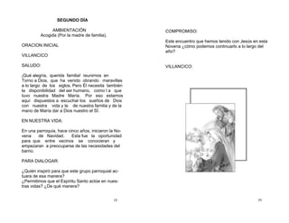 10
SEGUNDO DÍA
AMBIENTACIÓN
Acogida (Por la madre de familia).
ORACION INICIAL
VILLANCICO
SALUDO:
¡Qué alegría, querida familia! reunirnos en
Torno a Dios, que ha venido obrando maravillas
a lo largo de los siglos. Pero Él necesita también
la disponibilidad del ser humano, como l a que
tuvo nuestra Madre María. Por eso estamos
aquí dispuestos a escuchar los sueños de Dios
con nuestra vida y la de nuestra familia y de la
mano de María dar a Dios nuestro el SÍ.
EN NUESTRA VIDA:
En una parroquia, hace cinco años, iniciaron la No-
vena de Navidad. Esta fue la oportunidad
para que entre vecinos se conocieran y
empezaran a preocuparse de las necesidades del
barrio.
PARA DIALOGAR:
¿Quién inspiró para que este grupo parroquial ac-
tuara de esa manera?
¿Permitimos que el Espíritu Santo actúe en nues-
tras vidas? ¿De qué manera?
39
COMPROMISO:
Este encuentro que hemos tenido con Jesús en esta
Novena ¿cómo podemos continuarlo a lo largo del
año?
VILLANCICO:
 