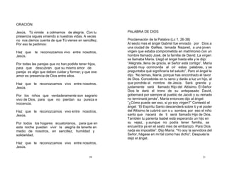 38
ORACIÓN:
Jesús, Tú viniste a colmarnos de alegría. Con tu
presencia sigues viniendo a nuestras vidas. A veces
no nos damos cuenta de que Tú vienes en sencillez.
Por eso te pedimos:
Haz que te reconozcamos vivo entre nosotros,
Jesús.
Por todas las parejas que no han podido tener hijos,
para que descubran que su mismo amor de
pareja es algo que deben cuidar y formar; y que ese
amor es presencia de Dios entre ellos.
Haz que te reconozcamos vivo entre nosotros,
Jesús.
Por los niños que verdaderamente son sagrario
vivo de Dios, para que no pierdan su pureza e
inocencia.
Haz que te reconozcamos vivo entre nosotros,
Jesús.
Por todos los hogares ecuatorianos, para que en
esta noche puedan vivir la alegría de tenerte en
medio de nosotros, en sencillez, humildad y
solidaridad.
Haz que te reconozcamos vivo entre nosotros,
Jesús.
11
PALABRA DE DIOS
Proclamación de la Palabra (Lc 1, 26-38)
Al sexto mes el ángel Gabriel fue enviado por Dios a
una ciudad de Galilea, lamada Nazaret, a una joven
virgen que estaba comprometida en matrimonio con un
hombre llamado José, de la familia de David. La virgen
se llamaba María. Llegó el ángel hasta ella y le dijo:
“Alégrate, llena de gracia, el Señor está contigo”. María
quedó muy conmovida al oír estas palabras, y se
preguntaba qué significaría tal saludo”. Pero el ángel le
dijo: “No temas, María, porque has encontrado el favor
de Dios. Concebirás en tu seno y darás a luz un hijo, al
que pondrás el nombre de Jesús. Será grande y
justamente será llamado Hijo del Altísimo. El Señor
Dios le dará el trono de su antepasado David,
gobernará por siempre al pueblo de Jacob y su reinado
no terminará jamás”. María entonces dijo al ángel:
“¿Cómo puede ser eso, si yo soy virgen?” Contestó el
ángel: “El Espíritu Santo descenderá sobre ti y el poder
del Altísimo te cubrirá con s u sombra; por eso el niño
santo que nacerá de ti será llamado Hijo de Dios.
También tu parienta Isabel está esperando un hijo en
su vejez, y aunque no podía tener familia, se
encuentra ya en el sexto mes de embarazo. Para Dios
nada es imposible”. Dijo María: “Yo soy la servidora del
Señor, hágase en mí tal como has dicho”. Después la
dejó el ángel.
 