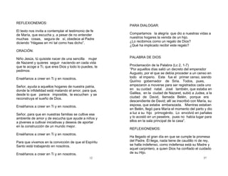 12
REFLEXIONEMOS:
El texto nos invita a contemplar el testimonio de fe
de María, que escucha y, a pesar de no entender
muchas cosas, segura de sí, obedece al Padre
diciendo “Hágase en mí tal como has dicho”.
ORACIÓN:
Niño Jesús, tú quisiste nacer de una sencilla mujer
de Nazaret y quieres seguir naciendo en cada vida
que te acoge a Ti, que eres Dios y todo lo puedes, te
pedimos:
Enséñanos a creer en Ti y en nosotros.
Señor, ayuda a aquellos hogares de nuestra patria,
donde la infidelidad está matando el amor, para que,
desde lo que parece imposible, te escuchen y se
reconstruya el sueño de Dios.
Enséñanos a creer en Ti y en nosotros.
Señor, para que en nuestras familias se cultive ese
ambiente de amor y de escucha que ayude a niños y
a jóvenes a cultivar iniciativas y deseos de aportar
en la construcción de un mundo mejor.
Enséñanos a creer en Ti y en nosotros.
Para que vivamos en la convicción de que el Espíritu
Santo está trabajando en nosotros.
Enséñanos a creer en Ti y en nosotros.
37
PARA DIALOGAR:
Compartamos la alegría que dio a nuestras vidas a
nuestros hogares la venida de un hijo.
¿Lo recibimos como un regalo de Dios?
¿Qué ha implicado recibir este regalo?
PALABRA DE DIOS
Proclamación de la Palabra (Lc 2, 1-7)
“Por aquellos días salió un decreto del emperador
Augusto, por el que se debía proceder a un censo en
todo el imperio. Este fue el primer censo, siendo
Quirino gobernador de Siria. Todos, pues,
empezaron a moverse para ser registrados cada uno
en su cuidad natal. José también, que estaba en
Galilea, en la ciudad de Nazaret, subió a Judea, a la
ciudad de David, llamada Belén, porque era
descendiente de David; allí se inscribió con María, su
esposa, que estaba embarazada. Mientras estaban
en Belén, llegó para María el momento del parto y dio
a luz a su hijo primogénito. Lo envolvió en pañales
y lo acostó en un pesebre, pues no había lugar para
ellos en la sala principal de la casa”.
REFLEXIONEMOS:
Ha llegado el gran día en que se cumple la promesa
del Padre. Él llega, nada tiene de caudillo ni de rey,
se halla indefenso, como indefensa está su Madre y
aquel carpintero, a quien Dios ha confiado el cuidado
de su Hijo.
 