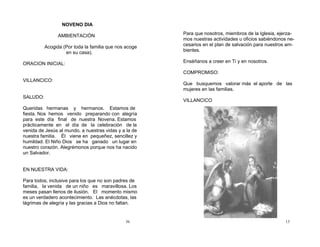 36
NOVENO DIA
AMBIENTACIÓN
Acogida (Por toda la familia que nos acoge
en su casa).
ORACION INICIAL:
VILLANCICO:
SALUDO:
Queridas hermanas y hermanos. Estamos de
fiesta. Nos hemos venido preparando con alegría
para este día final de nuestra Novena. Estamos
prácticamente en el día de la celebración de la
venida de Jesús al mundo, a nuestras vidas y a la de
nuestra familia. Él viene en pequeñez, sencillez y
humildad. El Niño Dios se ha ganado un lugar en
nuestro corazón. Alegrémonos porque nos ha nacido
un Salvador.
EN NUESTRA VIDA:
Para todos, inclusive para los que no son padres de
familia, la venida de un niño es maravillosa. Los
meses pasan llenos de ilusión. El momento mismo
es un verdadero acontecimiento. Las anécdotas, las
lágrimas de alegría y las gracias a Dios no faltan.
13
Para que nosotros, miembros de la Iglesia, ejerza-
mos nuestras actividades u oficios sabiéndonos ne-
cesarios en el plan de salvación para nuestros am-
bientes.
Enséñanos a creer en Ti y en nosotros.
COMPROMISO:
Que busquemos valorar más el aporte de las
mujeres en las familias.
VILLANCICO
 