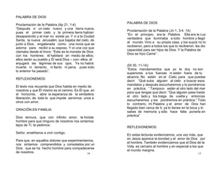 34
PALABRA DE DIOS
Proclamación de la Palabra (Ap 21, 1-4)
“Después vi un cielo nuevo y una tierra nueva,
pues el primer cielo y la primera tierra habían
desaparecido y el mar no existe ya. Y vi a la Ciudad
Santa, la nueva Jerusalén, que bajaba del cielo, de
junto a Dios, engalanada como una novia que se
adorna para recibir a su esposo. Y oí una voz que
clamaba desde el trono: “Esta es la morada de Dios
con los hombres: él habitará en medio de ellos;
ellos serán su pueblo y Él será Dios – con- ellos; él
enjugará las lágrimas de sus ojos. Ya no habrá
muerte ni lamento, ni llanto ni pena, pues todo
lo anterior ha pasado”.
REFLEXIONEMOS:
El texto nos recuerda que Dios habita en medio de
nosotros y que Él mismo es el camino. Es Él que, en
el horizonte, abre la esperanza de la verdadera
liberación, de todo lo que impide servirnos unos a
otros con amor.
ORACIÓN EN FAMILIA:
Dios ternura, que con infinito amor, te hiciste
hombre para que ninguno de nosotros nos sintamos
lejos de Ti, te pedimos:
Señor, enséñanos a vivir contigo.
Para que, en aquellos dolores que experimentamos,
nos sintamos comprendidos y consolados por un
Dios que se ha hecho hombre para compadecerse
de nosotros. 15
PALABRA DE DIOS
Proclamación de la Palabra (Jn 1, 3-4. 14):
“En el principio, era la Palabra. Ella era la Luz
verdadera que iluminaba a todo hombre y llegó
al mundo. Vino a su propia casa, y los suyos no lo
recibieron, pero a todos los que lo recibieron, les dio
capacidad para ser hijos de Dios. Y la Palabra de
Dios se hizo Carne” .
(Dt 30, 11-14):
“Estos mandamientos que yo te doy no son
superiores a tus fuerzas ni están fuera de tu
alcance. No están en el Cielo, para que puedas
decir: “Qué suba alguien al cielo a buscar esos
mandatos y después escucharemos y lo pondremos
en práctica. ” Tampoco están al otro lado del mar
para que tengas que decir: “Que alguien pase hasta
el otro lado y los traiga de vuelta y entonces
escucharemos y los pondremos en práctica.” Todo
lo contrario, mi Palabra y el amor de Dios han
llegado bien cerca de ti; ya lo tienes en la boca y lo
sabes de memoria y sólo hace falta ponerla en
práctica”
REFLEXIONEMOS:
En estas lecturas evidenciamos, una vez más, que
en Jesús aparece la bondad y el amor de Dios por
el hombre. También evidenciamos que el Dios de la
Vida, es cercano al hombre y en especial a los que
el mundo margina.
 