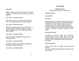 16
ORACIÓN:
Señor, tu estás muy cerca de nosotros. Tú vives en
nosotros. Tu presencia nos da confianza, por eso te
pedimos:
Ven, Señor, a nuestras familias.
Danos más fe, para que, a través de nuestra ora-
ción, Tú te hagas presente en nuestras familias.
Ven, Señor, a nuestras familias.
Bendice a aquellas personas que no creen en Ti, y
a nosotros que te queremos acoger en nuestro
hogar, ayúdanos a vivir como hijos tuyos, que te
dan a conocer.
Ven, Señor, a nuestras familias.
Haz más fuerte la confianza en tu amor en los
hogares jóvenes
Ven, Señor, a nuestras familias.
Enséñanos a mostrar a los demás la alegría que
sentimos porque te conocemos.
Ven, Señor, a nuestras familias.
33
OCTAVO DIA
AMBIENTACIÓN
Acogida (Por parte de un matrimonio).
ORACION INICIAL:
VILLANCICO:
SALUDO:
Queridas familias, el milagro de la Encarnación es la
declaración de amor más fuerte que Dios ha hecho.
Dios se hace uno de nosotros, para curar todas
aquellas heridas que nuestras negaciones al amor
nos han causado. Dios quiere seguir habitando entre
nosotros. Solamente necesita corazones que lo
acojan.
EN NUESTRA VIDA:
A todos nos conmueve saber que hay niños y
familias enteras que no tienen donde vivir. Que
bajo los puentes se agrupan para pasar la noche, sin
embargo poco o nada hacemos ante esa situación
tan injusta.
PARA DIOLAGAR:
¿Cómo creen que se sienten estos niños y sus
familias?
¿En que se parece esta situación a la noche en que
Jesús nació?
 