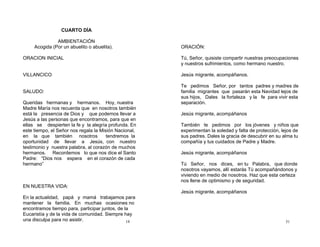 18
CUARTO DÍA
AMBIENTACIÓN
Acogida (Por un abuelito o abuelita).
ORACION INICIAL
VILLANCICO
SALUDO:
Queridas hermanas y hermanos. Hoy, nuestra
Madre María nos recuerda que en nosotros también
está la presencia de Dios y que podemos llevar a
Jesús a las personas que encontramos, para que en
ellas se despierten la fe y la alegría profunda. En
este tiempo, el Señor nos regala la Misión Nacional,
en la que también nosotros tendremos la
oportunidad de llevar a Jesús, con nuestro
testimonio y nuestra palabra, al corazón de muchos
hermanos. Recordemos lo que nos dice el Santo
Padre: “Dios nos espera en el corazón de cada
hermano”
EN NUESTRA VIDA:
En la actualidad, papá y mamá trabajamos para
mantener la familia. En muchas ocasiones no
encontramos tiempo para, participar juntos, de la
Eucaristía y de la vida de comunidad. Siempre hay
una disculpa para no asistir. 31
ORACIÓN:
Tú, Señor, quisiste compartir nuestras preocupaciones
y nuestros sufrimientos, como hermano nuestro.
Jesús migrante, acompáñanos.
Te pedimos Señor, por tantos padres y madres de
familia migrantes que pasarán esta Navidad lejos de
sus hijos, Dales la fortaleza y la fe para vivir esta
separación.
Jesús migrante, acompáñanos
También te pedimos por los jóvenes y niños que
experimentan la soledad y falta de protección, lejos de
sus padres. Dales la gracia de descubrir en su alma tu
compañía y tus cuidados de Padre y Madre.
Jesús migrante, acompáñanos
Tú Señor, nos dices, en tu Palabra, que donde
nosotros vayamos, allí estarás Tú acompañándonos y
viviendo en medio de nosotros. Haz que esta certeza
nos llene de optimismo y de seguridad.
Jesús migrante, acompáñanos
 