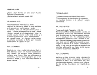 30
PARA DIALOGAR:
¿Tienes algún familiar en otro país? Puedes
compartir su experiencia?
¿Qué enseñanza te queda para tu vida?
PALABRA DE DIOS:
Proclamación de la Palabra (Mt. 2, 13-15)
“Después de marchar los Magos, el Ángel del Señor
se le apareció en sueños a José y le dijo:
“Levántate, toma al niño y a su madre y huye a
Egipto. Quédate allí hasta que yo te avise, porque
Herodes buscará al niño para matarlo. ”José se
levantó; aquella misma noche tomó al niño y a
su madre, y partió hacia Egipto, permaneciendo
allí hasta la muerte de Herodes. Así se cumplió
lo que había anunciado el Señor por boca del
profeta: Llamé de Egipto a mi hijo.”
REFLEXIONEMOS:
Este texto nos invita a meditar cómo Jesús, María y
José debieron pasar por muchos sinsabores en
tierra extraña. Sin embargo, nunca perdieron su
confianza en el Padre. Dios se solidariza con la
humanidad, con los hombres y mujeres que se ven
forzados a migrar, y con todos los que sufren de
alguna manera.
19
PARA DIOLAGAR:
¿Esta situación es común en nuestro medio?
¿Cómo podemos ser instrumentos de conversión
en nuestras familias, en la calle, en nuestra
comunidad?
PALABRA DE DIOS:
Proclamación de la Palabra (Lc 1, 39-45):
“Por entonces María tomó su decisión y se fue, sin
más demora, a una ciudad ubicada en los cerros de
Judá. Entró en casa de Zacarías y saludó a Isabel.
Al oír su saludo, el niño dio saltos en su vientre,
Isabel se llenó del Espíritu Santo y exclamó en alta
voz: “¡Bendita tú eres entre las mujeres y bendito el
fruto de tu vientre! ¿Cómo he merecido yo que
venga a mí la madre de mi Señor? Apenas llegó tu
saludo a mis oídos, el niño salto de alegría en mis
entrañas. ¡Dichosa tú por haber creído que se
cumplirán las promesas del Señor!”
REFLEXIONEMOS:
María con su visita provoca mucha alegría en la
casa de Isabel. Isabel, por su parte, descubre la
presencia de Jesús en su prima María. Así, Dios
permite que María venga a nosotros y nos traiga el
don de su Hijo, llenándonos del Espíritu de su
Amor.
 