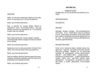 20
ORACIÓN:
Señor, es una gran verdad que “Quien no vive para
servir, no sirve para vivir”. Por eso te pedimos:
Señor, que vivamos para servir.
Que, a ejemplo de nuestra Madre María, no
esperemos a que se nos pida un favor, sino que
también nosotros nos ejercitemos en “ir sin demora”
a quien más nos necesite.
Señor, que vivamos para servir.
Que nuestra presencia, nuestro saludo, nuestras
conversaciones, lleven la alegría de Dios al corazón
de los demás.
Señor, que vivamos para servir.
Ayúdanos a vivir no sólo procurando no hacer mal a
nadie, sino haciendo todo el bien que podamos.
Señor, que vivamos para servir.
Que en la Misión Nacional seamos generosos para
compartir nuestra fe, sabiendo que la fe viene de la
predicación de la Palabra de Dios.
Señor, que vivamos para servir.
29
SEPTIMO DIA
AMBIENTACIÓN
Acogida (Por uno de los jóvenes que asiste a la no-
vena)
ORACION INICIAL
VILLANCICO
SALUDO:
Queridas amigas y amigos. Hoy contemplaremos
cómo Dios, en su infinito Amor, pone su confianza
en una joven pareja. Con María y José, Dios abrirá
para toda la humanidad caminos de esperanza y de
fe, aún en medio de los mismos sufrimientos que
nosotros experimentamos.
EN NUESTRA VIDA:
Como en el tiempo de Jesús, también ahora, hay
gente que migra de sus países buscando mejores
días para su familia. También en su alma surge
cantidad de interrogantes: ¿Cómo ganaremos la
vida allí? ¿Nos tratarán bien? ¿Hasta cuando
tendremos que estar fuera? ¡Cuánto extrañaremos
nuestra tierra! ¿Por qué Dios permite estas
situaciones?. Lo importante es ponerse en manos
del Padre y confiar plenamente en su bondad
infinita.
 