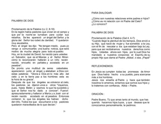 26
PALABRA DE DIOS
Proclamación de la Palabra (Lc 2, 8-18)
En la región había pastores que vivían en el campo y
que por la noche se turnaban para cuidar sus
rebaños. Se les apareció un ángel del Señor, y la
gloria del Señor los rodeó de claridad. Y quedaron
muy asustados.
Pero el ángel les dijo: “No tengan miedo, pues yo
vengo a comunicarles una buena noticia, que será
motivo de mucha alegría para todo el pueblo:
Hoy, en la ciudad de David, ha nacido para ustedes
un Salvador, que es el Mesías y el Señor. Miren
cómo lo reconocerán: hallarán a un niño recién
nacido, envuelto en pañales y acostado en un
pesebre”.
De pronto una multitud de seres celestiales
aparecieron junto al ángel, y alababan a Dios con
estas palabras: “Gloria a Dios en lo más alto del
cielo y en la tierra paz a los hombres: esta es
la hora de su gracia”.
Después de que los ángeles se volvieron al cielo,
los pastores se dijeron unos a otros: “Vayamos,
pues, hasta Belén y veamos lo que ha sucedido y
que el Señor nos ha dado a conocer”. Fueron
apresuradamente y hallaron a María y a José con el
recién nacido acostado en el pesebre. Entonces
contaron lo que los ángeles les habían dicho
del niño. Todos los que escucharon a los pastores
quedaron maravillados de lo que decían.”
23
PARA DIALOGAR:
¿Cómo son nuestras relaciones entre padres e hijos?
¿Cómo es mi relación con mi Padre del Cielo?
¿Lo conozco?
PALABRA DE DIOS
Proclamación de la Palabra (Gal 4, 4-7):
“Cuando llegó la plenitud de los tiempos, Dios envió a
su Hijo, que nació de mujer y fue sometido a la Ley,
con el fin de rescatar a los que estaban bajo la Ley,
para que así recibiéramos nuestros derechos como
hijos. Ustedes ahora son hijos, por lo cual Dios ha
mandado a nuestros corazones el Espíritu de su
propio Hijo que clama al Padre: ¡Abba!, o sea, ¡Papá!”
REFLEXIONEMOS:
En Jesús se cumplen todas las promesas de Amor
que Dios había hecho a su pueblo, para acercarse
más a los hombres.
Jesús nos enseña al Padre y hace que también
nosotros lo amemos, sintamos que somos sus hijos y
lo tratemos con confianza, Abba – Padre.
ORACIÓN :
Padre Bueno, Tú que amas tanto al mundo, que has
querido hacernos hijos tuyos, y que deseas que te
conozcamos personalmente, te pedimos:
 