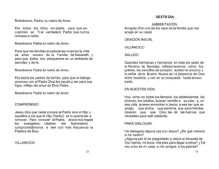 24
Muéstranos, Padre, tu rostro de Amor.
Por todos los niños sin padre, para que en-
cuentren en Ti al verdadero Padre, que nunca
rechaza a nadie.
Muéstranos Padre tu rostro de Amor.
Para que las familias ecuatorianas vivamos la vida
de amor sincero de la Familia de Nazareth; y
para que todos nos eduquemos en un ambiente de
sencillez y de fe.
Muéstranos Padre tu rostro de Amor.
Por todos los padres de familia, para que el diálogo
amoroso con el Padre Dios les ayude a ser para sus
hijos, reflejo del amor de Dios Padre.
Muéstranos Padre tu rostro de Amor.
COMPROMISO:
Jesús dice que nadie conoce al Padre sino el Hijo y
aquellos a los que el Hijo (Verbo) se lo quiera dar a
conocer. Para conocer al Padre, Jesús nos regala
los evangelios. Delante del Nacimiento,
comprometámonos a leer con más frecuencia la
Palabra de Dios.
VILLANCICO
25
SEXTO DIA
AMBIENTACIÓN
Acogida (Por uno de los hijos de la familia que nos
acoge en su casa)
ORACION INICIAL
VILLANCICO
SALUDO:
Queridas hermanas y hermanos, en este día sexto de
la Novena de Navidad, reflexionaremos cómo los
pobres, los sencillos de corazón, reciben el anuncio y
la señal de la Buena Nueva de l a presencia de Dios
entre nosotros, y van en su búsqueda, hasta encon-
trarle.
EN NUESTRA VIDA:
Hoy, como en todos los tiempos, los adolescentes, los
jóvenes, los adultos, buscan sentido a su vida y, en
esa vida, quieren encontrar a Jesús; a ese ser que es
amigo, que anima, que perdona, que sana heridas.
Quieren que, ese Dios, les dé las fuerzas que
necesitan para salir adelante.
PARA DIALOGAR:
He dialogado alguna vez con Jesús? ¿De qué manera
lo he hecho?
¿Alguna vez le he preguntado a Jesús si necesita de
mis manos, mi boca, mis pies para llegar a otros? ¿Tal
vez a los de mi casa, a mis amigos, a los pobres?
 