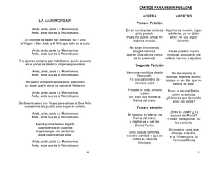 46
LA MARIMORENA
Ande, ande, ande La Marimorena
Ande, ande que es la Nochebuena
En el portal de Belén hay estrellas, sol y luna
la Virgen y San José, y el Niño que está en la cuna
Ande, ande, ande La Marimorena
Ande, ande que es la Nochebuena
Y si quieres comprar pan más blanco que la azucena
en el portal de Belén la Virgen es panadera
Ande, ande, ande La Marimorena
Ande, ande que es la Nochebuena
Un pastor comiendo sopas en el aire divisó
un ángel que le decía ha nacido el Redentor
Ande, ande, ande La Marimorena
Ande, ande que es la Nochebuena
De Oriente salen tres Reyes para adorar al Dios Niño
una estrella les guiaba para seguir el camino.
Ande, ande, ande La Marimorena
Ande, ande que es la Nochebuena
A esta puerta hemos llegado
cuatrocientos en cuadrilla
si quieres que nos sentemos
saca cuatrocientas sillas
Ande, ande, ande La Marimorena
Ande, ande que es la Nochebuena
3
AFUERA
Primera Petición
En el nombre del cielo os
pido posada
Pues no puede andar mi
esposa amada.
No sean inhumanos,
tengan caridad,
que el Dios de los cielos
se lo premiará.
Segunda Petición
Venimos rendidos desde
Nazareth;
Yo soy carpintero de
nombre José
Posada te pide, amado
casero,
por solo una noche la
Reina del cielo.
Tercera petición
Mi esposa es María, es
Reina del cielo,
y madre va a ser del
Divino Verbo.
Dios pague Señores,
vuestra caridad y que os
colme el cielo de
felicidad.
ADENTRO
Aquí no es mesón, sigan
adelante, yo no debo
abrir, no sea algún
tunante.
Ya se pueden ir y no
molestar, porque si me
enfado los voy a apalear.
No me importa el
nombre, déjenme dormir;
porque ya les dije: que no
hemos de abrir.
Pues si es una Reina
quien lo solicita,
¿Cómo es que de noche
anda tan solita?
¿Eres tú José? ¿Tu
esposa es María?
Entren, peregrinos, no
los conocía.
Dichosa la casa que
alberga este día,
a la Virgen pura, la
hermosa María.
CANTOS PARA PEDIR POSADAS
 