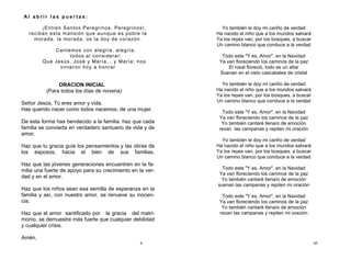 4
ORACION INICIAL
(Para todos los días de novena)
Señor Jesús, Tú eres amor y vida.
Has querido nacer como todos nacemos, de una mujer.
De esta forma has bendecido a la familia. haz que cada
familia se convierta en verdadero santuario de vida y de
amor.
Haz que tu gracia guíe los pensamientos y las obras de
los esposos, hacia el bien de sus familias.
Haz que las jóvenes generaciones encuentren en la fa-
milia una fuerte de apoyo para su crecimiento en la ver-
dad y en el amor.
Haz que los niños sean esa semilla de esperanza en la
familia y así, con nuestro amor, se renueve su inocen-
cia.
Haz que el amor santificado por la gracia del matri-
monio, se demuestre más fuerte que cualquier debilidad
y cualquier crisis.
Amén.
A l a b r i r l a s p u e r t a s :
¡Entren Santos Peregrinos, Peregrinos!,
reciban esta mansión que aunque es pobre la
morada, la morada, os la doy de corazón.
Cantemos con alegría, alegría;
todos al considerar;
Que Jesús, José y María… y María; nos
vinieron hoy a honrar
45
Yo también le doy mi cariño de verdad
Ha nacido el niño que a los mundos salvará
Ya los reyes van, por los bosques, a buscar
Un camino blanco que conduce a la verdad
Todo este "Y es, Amor", en la Navidad
Ya van floreciendo los caminos de la paz
El rosal floreció, todo es un altar
Suenan en el cielo cascabeles de cristal
Yo también le doy mi cariño de verdad
Ha nacido el niño que a los mundos salvará
Ya los reyes van, por los bosques, a buscar
Un camino blanco que conduce a la verdad
Todo este "Y es, Amor", en la Navidad
Ya van floreciendo los caminos de la paz
Yo también cantaré llena/o de emoción
rezan las campanas y repiten mi oración
Yo también le doy mi cariño de verdad
Ha nacido el niño que a los mundos salvará
Ya los reyes van, por los bosques, a buscar
Un camino blanco que conduce a la verdad
Todo este "Y es, Amor", en la Navidad
Ya van floreciendo los caminos de la paz
Yo también cantaré llena/o de emoción
suenan las campanas y repiten mi oración
Todo este "Y es, Amor", en la Navidad
Ya van floreciendo los caminos de la paz
Yo también cantaré llena/o de emoción
rezan las campanas y repiten mi oración
 