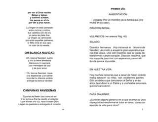 44
por ver al Dios nacido.
Beben y beben
y vuelven a beber,
los peces en el río
por ver a Dios nacer.
La Virgen se está peinando
entre cortina y cortina,
sus cabellos son de oro,
el peine de plata fina.
La Virgen va caminando
por entre aquellas palmeras,
el Niño mira en sus ojos,
el color de la vereda.
OH BLANCA NAVIDAD
Oh, blanca Navidad, sueño
y con la nieve alrededor
blanca es mi quimera
y es mensajera de paz
y de puro amor
Oh, blanca Navidad, nieve
una esperanza y un cantar
recordar tu infancia podrás
al llegar la blanca navidad
CAMPANAS NAVIDEÑAS
El portal de Belén luce como el sol
Y en la nieve fría ha nacido el redentor
Luce el mar una luz, nace nuestro Dios
Llegan los pastores a entregarle el corazón
5
PRIMER DÍA.
AMBIENTACIÓN:
Acogida (Por un miembro de la familia que nos
recibe en su casa).
ORACION INICIAL.
VILLANCICO (ver anexos Pág. 40)
SALUDO:
Queridos hermanos. Hoy iniciamos la Novena de
Navidad. Les invito a acoger la gran esperanza que
nos trae Jesús, Dios con nosotros, que es capaz de
transformar nuestro corazón. Dios con nosotros, que
nos capacita para vivir con esperanza y amor allí
donde parece imposible.
EN NUESTRA VIDA:
Hay muchas personas que a pesar de haber recibido
malos tratos en su niñez, son excelentes padres.
Esto se debe a que conocieron al Señor y en su
amor descubren a un Padre y a una Madre amorosos
que nunca tuvieron.
PARA DIALOGAR:
¿Conoces alguna persona en la que el amor de Dios
haya podido transformar el dolor en amor, dando un
ejemplo de vida para otros?
 