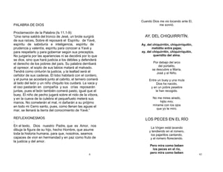 6
PALABRA DE DIOS
Proclamación de la Palabra (Is 11,1-9):
“Una rama saldrá del tronco de Jesé, un brote surgirá
de sus raíces, Sobre él reposará el Espíritu de Yavé,
espíritu de sabiduría e inteligencia, espíritu de
prudencia y valentía, espíritu para conocer a Yavé y
para respetarlo y para gobernar según sus preceptos.
No juzgaría por las apariencias ni se decidirá por lo que
se dice, sino que hará justicia a los débiles y defenderá
el derecho de los pobres del país. Su palabra derribará
al opresor, el soplo de sus labios matará al malvado.
Tendrá como cinturón la justicia, y la lealtad será el
ceñidor de sus caderas. El lobo habitará con el cordero,
y el puma se acostará junto al cabrito, el ternero comerá
al lado del león y un niño chiquito los cuidará. La vaca y
el oso pastarán en compañía y sus crías reposarán
juntas, pues el león también comerá pasto, igual que el
buey. El niño de pecho jugará sobre el nido de la víbora,
y en la cueva de la culebra el pequeñuelo meterá sus
manos. No cometerán el mal, ni dañarán a su prójimo
en todo mi Cerro santo, pues, como llenan las aguas el
mar, se llenará la tierra del conocimiento de Yavé.”
REFLEXIONESMOS
:
En el texto, Dios nuestro Padre, que es Amor, nos
dibuja la figura de su hijo, hecho Hombre, que asume
toda la historia humana, para que, nosotros, seamos
capaces de vivir en hermandad y en paz como fruto de
la justicia y del amor.
43
Cuando Dios me vio tocando ante El,
me sonrió.
AY, DEL CHIQUIRRITÍN.
Ay, del chiquirritín, chiquirriquitín,
metidito entre pajas;
ay, del chiquirritín, chiquirriquitín,
queridito del alma.
Por debajo del arco
del portalito,
se descubre a María,
José y el Niño.
Entre un buey y una mula
Dios ha nacido,
y en un pobre pesebre
le han recogido.
No me mires airado,
hijito mío;
mírame con los ojos
que yo te miro.
LOS PECES EN EL RÍO
La Virgen está lavando
y tendiendo en el romero,
los pajarillos cantando,
y el romero floreciendo.
Pero mira como beben
los peces en el río,
pero mira como beben
 