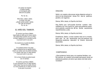42
Un pastor se tropezó
a media vereda;
un borreguito gritó
éste ahí se queda.
Ay, ay, ay...
Niño Dios, callad, callad,
no lloren mis ojos;
¿Quién podrá cantar, cantar,
Sin caer de hinojos?
Ay, ay, ay...
EL NIÑO DEL TAMBOR.
El camino que lleva a Belén,
baja hasta el valle que la nieve cubrió,
los pastorcillos quieren ver a su Rey;
le traen regalos en su humilde zurrón
ro po pom pom ro po pom.
Ha nacido en un portal de Belén,
el Niño Dios.
Yo quisiera poner a tus pies
algún presente que te agrade Señor
mas tú ya sabes que soy pobre también,
y no poseo mas que un viejo tambor
ro po pom pom ro po pom.
En tu honor frente al portal tocaré
con mi tambor.
El camino que lleva a Belén
lo voy marcando con mi viejo tambor,
nada mejor hay que te pueda ofrecer
su ronco acento es un canto de amor
ro po pom ro po pom. 7
ORACIÓN:
Señor, en nuestra vida pocas veces dejamos actuar tu
amor en las situaciones duras. Por eso te pedimos
perdón y te rogamos:
Danos, Niño Jesús, tu Espíritu de Amor.
Haz, Señor, que la fe pueda iluminar nuestra vida
cotidiana con una nueva luz, para que podamos sacar
amor gratuito y perdón de allí de donde sacaríamos
resentimientos y odio.
Danos, Niño Jesús, tu Espíritu de Amor.
Enséñanos, Señor, a mirar nuestra vida con tu mirada,
para que, en las situaciones que nos parecen una
desgracia, podamos descubrir la Gracia divina allí
escondida.
Danos, Niño Jesús, tu Espíritu de Amor.
COMPROMISO:
¿Qué podemos hacer para, en nuestras familias, con
los vecinos, en nuestra comunidad parroquial, poner en
práctica la justicia y el amor que Jesús nos trae como
novedad?
 