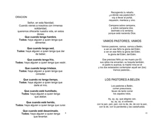 8
ORACION
Señor, en esta Navidad,
Cuando vienes a nosotros con inmensa
solidaridad,
queremos ofrecerte nuestra vida, en estos
dones:
Que cuando tenga hambre,
Todos: haya alguien a quien tenga que
alimentar.
Que cuando tenga sed,
Todos: haya alguien a quien tenga que dar
de beber.
Que cuando tenga frío,
Todos: haya alguien a quien tenga que vestir.
Que cuando tenga tristeza,
Todos: haya alguien a quien tenga que
consolar.
Que cuando no tenga tiempo,
Todos: haya alguien a quien tenga que
darle el mío.
Que cuando esté humillado,
Todos: haya alguien a quien tenga
que alabar.
Que cuando esté herido,
Todos: haya alguien a quien tenga que curar.
Que cuando esté desanimado,
Todos: haya alguien a quien tenga
que levantar.
41
Recogiendo tu rebaño
¿a dónde vas pastorcillo?;
voy a llevar al portal,
requesón, manteca y vino.
Campana sobre campana,
y sobre campana dos;
asómate a la ventana;
porque está naciendo Dios.
VAMOS PASTORES, VAMOS
Vamos pastores, vamos, vamos a Belén;
a ver en ese Niño la gloria del Edén;
a ver en ese Niño la gloria del Edén;
la gloria del Edén; del Edén.
Ese precioso Niño yo me muero por El;
sus ojitos me encantan, su boquita también;
el padre lo acaricia, la madre mira en él
y los dos extasiados contemplan aquél ser (bis)
Vamos pastores...
LOS PASTORES A BELEN
Los pastores a Belén,
corren presurosos;
llevan de tanto correr
los zapatos rotos.
Ay, ay, ay, que alegres van,
ay, ay, ay, si volverán;
con la pan, pan, pan; con la de, de, de con la pan,
con la de, con la pandereta y las castañuelas.
 