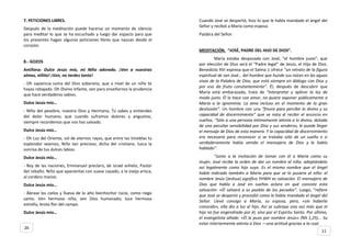 7. PETICIONES LIBRES.
Después de la meditación puede hacerse un momento de silencio
para meditar lo que se ha escuchado y luego dar espacio para que
los presentes hagan algunas peticiones libres que nazcan desde el
corazón.
8.- GOZOS
Antífona: Dulce Jesús mío, mi Niño adorado. ¡Ven a nuestras
almas, niñito! ¡Ven, no tardes tanto!
- Oh sapiencia suma del Dios soberano, que a nivel de un niño te
hayas rebajado. Oh Divino infante, ven para enseñarnos la prudencia
que hace verdaderos sabios.
Dulce Jesús mío…
- Niño del pesebre, nuestro Dios y Hermano, Tú sabes y entiendes
del dolor humano; que cuando suframos dolores y angustias,
siempre recordemos que nos has salvado.
Dulce Jesús mío…
- Oh Luz del Oriente, sol de eternos rayos, que entre las tinieblas tu
esplendor veamos, Niño tan precioso, dicha del cristiano, luzca la
sonrisa de tus dulces labios.
Dulce Jesús mío…
- Rey de las naciones, Emmanuel preclaro, de Israel anhelo, Pastor
del rebaño. Niño que apacientas con suave cayado, a la oveja arisca,
al cordero manso.
Dulce Jesús mío…
- Ábrase los cielos y llueva de lo alto bienhechor rocío, como riego
santo. Ven hermoso niño, ven Dios humanado; luce hermosa
estrella, brota flor del campo.
Dulce Jesús mío…
Cuando José se despertó, hizo lo que le habla mandado el ángel del
Señor y recibió a María como esposa.
Palabra del Señor.
MEDITACIÓN. “JOSÉ, PADRE DEL HIJO DE DIOS”.
María estaba desposada con José, “el hombre justo”, que
por elección de Dios será el “Padre legal” de Jesús, el Hijo de Dios.
Benedicto XVI expresa que el Salmo 1 ofrece “un retrato de la figura
espiritual de san José… del hombre que hunde sus raíces en las aguas
vivas de la Palabra de Dios, que está siempre en diálogo con Dios y
por eso da fruto constantemente”. Él, después de descubrir que
María está embarazada, trata de “interpretar y aplicar la ley de
modo justo. Él lo hace con amor, no quiere exponer públicamente a
María a la ignominia. La ama incluso en el momento de la gran
desilusión”. Un hombre con una “finura para percibir lo divino y su
capacidad de discernimiento” que se nota al recibir el anuncio en
sueños. “Sólo a una persona íntimamente atenta a lo divino, dotada
de una peculiar sensibilidad por Dios y sus senderos, le puede llegar
el mensaje de Dios de esta manera. Y la capacidad de discernimiento
era necesaria para reconocer si se trataba sólo de un sueño o si
verdaderamente había venido el mensajero de Dios y le había
hablado”.
“Junto a la invitación de tomar con él a María como su
mujer, José recibe la orden de dar un nombre al niño, adoptándolo
así legalmente como hijo suyo. Es el mismo nombre que el ángel
había indicado también a María para que se lo pusiera al niño: el
nombre Jesús (Jeshua) significa YHWH es salvación. El mensajero de
Dios que habla a José en sueños aclara en qué consiste esta
salvación: «Él salvará a su pueblo de los pecados”. Luego, “refiere
que José se despertó y procedió como le había mandado el ángel del
Señor. Llevó consigo a María, su esposa, pero, «sin haberla
conocido», ella dio a luz al hijo. Así se subraya una vez más que el
hijo no fue engendrado por él, sino por el Espíritu Santo. Por último,
el evangelista añade: «Él le puso por nombre Jesús» (Mt 1,25)... Su
estar interiormente atento a Dios —una actitud gracias a la cual
11
26
 