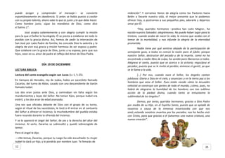 puede acoger y comprender el mensaje— se convierte
espontáneamente en obediencia. Si antes se había puesto a cavilar
con su propio talento, ahora sabe lo que es justo y lo que debe hacer.
Como hombre justo, sigue los mandatos de Dios, como dice
el Salmo 1”.
José acepta valientemente y con alegría cumplir la misión
para la que el Señor le ha elegido. Él se presta a colaborar en todo lo
posible con la gracia divina. Así, hemos de pedir la intercesión de
San José por cada Padre de familia, les conceda Dios la valentía y la
alegría de vivir esa gracia y misión hermosa de ser esposo y padre.
Que colabore con la gracia de Dios, junto a su esposa, para que sus
hijos, vean en su amor de padre el reflejo del Amor de Dios Padre.
DÍA 19 DE DICIEMBRE
LECTURA BIBLICA:
Lectura del santo evangelio según san Lucas (Lc 1, 5-25).
En tiempos de Herodes, rey de Judea, había un sacerdote llamado
Zacarías, del turno de Abías, casado con una descendiente de Aarón
llamada Isabel.
Los dos eran justos ante Dios, y caminaban sin falta según los
mandamientos y leyes del Señor. No tenían hijos, porque Isabel era
estéril, y los dos eran de edad avanzada.
Una vez que oficiaba delante de Dios con el grupo de su turno,
según el ritual de los sacerdotes, le tocó a él entrar en el santuario
del Señor a ofrecer el incienso; la muchedumbre del pueblo estaba
fuera rezando durante la ofrenda del incienso.
Y se le apareció el ángel del Señor, de pie a la derecha del altar del
incienso. Al verlo, Zacarías se sobresaltó y quedó sobrecogido de
temor.
Pero el ángel le dijo:
—«No temas, Zacarías, porque tu ruego ha sido escuchado: tu mujer
Isabel te dará un hijo, y le pondrás por nombre Juan. Te llenarás de
redención”. Y corramos llenos de alegría como los Pastores hacia
Belén a llevarle nuestra vida, el mejor presente que le podemos
ofrecer hoy, a postrarnos a sus pequeños pies, adorarle y dejarnos
amar por Él.
“Hoy, queridos hermanos –predica San León Magno-, ha
nacido nuestro Salvador; alegrémonos. No puede haber lugar para la
tristeza, cuando acaba de nacer la vida; la misma que acaba con el
temor de la mortalidad, y nos infunde la alegría de la eternidad
prometida.
Nadie tiene por qué sentirse alejado de la participación de
semejante gozo, a todos es común la razón para el júbilo: porque
nuestro Señor, destructor del pecado y de la muerte, como no ha
encontrado a nadie libre de culpa, ha venido para liberarnos a todos.
Alégrese el santo, puesto que se acerca a la victoria; regocíjese el
pecador, puesto que se le invita al perdón; anímese el gentil, ya que
se le llama a la vida.
[…] Por eso, cuando nace el Señor, los ángeles cantan
jubilosos: Gloria a Dios en el cielo, y anuncian: y en la tierra paz a los
hombres que ama el Señor. Pues están viendo cómo la Jerusalén
celestial se construye con gentes de todo el mundo; ¿cómo, pues, no
habrá de alegrarse la humildad de los hombres con tan sublime
acción de la piedad divina, cuando tanto se entusiasma la
sublimidad de los ángeles?
Demos, por tanto, queridos hermanos, gracias a Dios Padre
por medio de su Hijo, en el Espíritu Santo, puesto que se apiadó de
nosotros a causa de la inmensa misericordia con que nos
amó; estando nosotros muertos por los pecados; nos ha hecho vivir
con Cristo, para que gracias a él fuésemos una nueva criatura, una
nueva creación”.
12 25
 