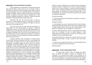 MEDITACIÓN. HOY LES HA NACIDO EL SALVADOR.
¡Feliz nochebuena que contempló el nacimiento del Hijo de
Dios! ¡Felices María y José al tener ya en sus brazos al Hijo, el
deseado de las naciones! ¡Felices los pastores que reciben la noticia
de una gran alegría: “Hoy, en la ciudad de David, les ha nacido un
Salvador: el Mesías, el Señor”! ¡Felices nosotros que en esta noche
también escuchamos esta Buena Nueva: “Encontrarán un niño
envuelto en pañales y acostado en un pesebre”! ¡Felices, porque hoy
celebramos la Natividad de Nuestro Señor Jesucristo!
Festejamos que Dios nos ama tanto que no duda en
enviarnos a su Hijo Amado para darnos la salvación; que nuestro
Dios, por amor, se ha hecho tan pequeño, tan frágil, un niño, por
puro amor y no temamos de ir a Él.
Esta noche hemos de ser como José que acompaña a su
esposa María en este acontecimiento tan grande y contempla
asombrado a su niño, a su hijo, al que le ha sido encomendado a su
cuidado. Seamos como María que envuelve, llena de ternura, al niño
en pañales, le protege, le ama y nos lo da, no se lo queda para sí, se
desprende desde el primer momento al colocarlo en el pesebre,
pues es para nosotros, es nuestro Salvador, ha venido a liberarnos, a
amarnos hasta el extremo.
Prestemos atención, como los pastores, a la Buena Noticia
de esta noche. Que la oscuridad que se cierne no sea impedimento
para escuchar la Palabra y que los ruidos de fiesta de hoy no
ensordezcan la verdadera alegría que ha de nacer en el corazón.
“Despiértate –exhorta San Agustín-: Dios se ha hecho hombre por
ti. Despierta, tú que duermes, levántate de entre los muertos, y
Cristo será tu luz. Por ti precisamente, Dios se ha hecho hombre.
Hubieses muerto para siempre, si él no hubiera nacido en el tiempo.
Nunca te hubieses visto libre de la carne del pecado, si él no hubiera
aceptado la semejanza de la carne de pecado. Una inacabable
miseria se hubiera apoderado de ti, si no se hubiera llevado a cabo
esta misericordia. Nunca hubieras vuelto a la vida, si él no hubiera
venido al encuentro de tu muerte. Te hubieras derrumbado, si él no
te hubiera ayudado. Hubieras perecido, si él no hubiera venido.
Celebremos con alegría el advenimiento de nuestra salvación y
alegría, y muchos se alegrarán de su nacimiento. Pues será grande a
los ojos del Señor: no beberá vino ni licor; se llenará de Espíritu
Santo ya en el vientre materno, y convertirá muchos israelitas al
Señor, su Dios. Irá delante del Señor, con el espíritu y poder de Elías,
para convertir los corazones de los padres hacia los hijos, y a los
desobedientes, a la sensatez de los justos, preparando para el Señor
un pueblo bien dispuesto.»
Zacarías dijo al ángel:
—«¿Cómo estaré seguro de eso? Porque yo soy viejo, y mi mujer es
de edad avanzada.»
El ángel le contestó:
—«Yo soy Gabriel, que sirvo en presencia de Dios; he sido enviado a
hablarte para darte esta buena noticia. Pero mira te quedarás mudo,
sin poder hablar, hasta el día en que esto suceda, porque no has
dado fe a mis palabras, que se cumplirán en su momento.»
El pueblo estaba aguardando a Zacarías, sorprendido de que tardase
tanto en el santuario. Al salir no podía hablarles, y ellos
comprendieron que había tenido una visión en el santuario. Él les
hablaba por señas, porque seguía mudo.
Al cumplirse los días de su servicio en el templo volvió a casa. Días
después concibió Isabel, su mujer, y estuvo sin salir cinco meses,
diciendo:
—«Esto es lo que el Señor ha hecho por mí, cuando decidió librarme
de lo que me avergonzaba ante los hombres.»
Palabra del Señor.
MEDITACIÓN. “JUAN, EL PRECURSOR DE JESÚS”.
“Tu mujer Isabel te dará un hijo, y le pondrás por nombre
Juan. Te llenarás de alegría y muchos se alegrarán de su
nacimiento”, es el anuncio que el ángel le hace a Zacarías. Es la
promesa del nacimiento de un niño, que será regalo del Dios para el
cual no hay imposibles, a unos padres estériles. Así, Juan, “puesto
que proviene de Dios de un modo particular, pertenece totalmente a
1324
 