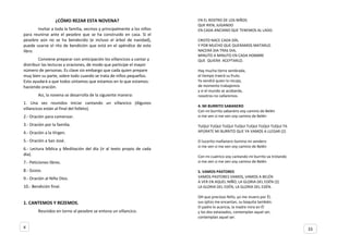 ¿CÓMO REZAR ESTA NOVENA?
Invitar a toda la familia, vecinos y principalmente a los niños
para reunirse ante el pesebre que se ha construido en casa. Si el
pesebre aún no se ha bendecido (e incluso el árbol de navidad),
puede usarse el rito de bendición que está en el apéndice de este
libro.
Conviene preparar con anticipación los villancicos a cantar y
distribuir las lecturas y oraciones, de modo que participe el mayor
número de personas. Es clave sin embargo que cada quien prepare
muy bien su parte, sobre todo cuando se trata de niños pequeños.
Esto ayudará a que todos sintamos que estamos en lo que estamos:
haciendo oración.
Así, la novena se desarrolla de la siguiente manera:
1. Una vez reunidos iniciar cantando un villancico (Algunos
villancicos están al final del folleto).
2.- Oración para comenzar.
3.- Oración por la familia.
4.- Oración a la Virgen.
5.- Oración a San José.
6.- Lectura bíblica y Meditación del día (ir al texto propio de cada
día).
7.- Peticiones libres.
8.- Gozos.
9.- Oración al Niño Dios.
10.- Bendición final.
1. CANTEMOS Y REZEMOS.
Reunidos en torno al pesebre se entona un villancico.
EN EL ROSTRO DE LOS NIÑOS
QUE RIEN, JUGANDO
EN CADA ANCIANO QUE TENEMOS AL LADO.
CRISTO NACE CADA DÍA,
Y POR MUCHO QUE QUERAMOS MATARLO.
NACERÁ DIA TRAS DIA,
MINUTO A MINUTO EN CADA HOMBRE
QUE QUIERA ACEPTARLO.
Hay mucha tierra sembrada,
el tiempo traerá su fruto.
Ya vendrá quien lo recoja,
de momento trabajemos
y si el mundo se acobarda,
nosotros no callaremos.
4. МI BURRITO SABANERO
Con mi burrito sabanero voy camino de Belén
si me ven si me ven voy camino de Belén
TUQUI TUQUI TUQUI TUQUI TUQUI TUQUI TUQUI TA
APÚRATE MI BURRITO QUE YA VAMOS A LLEGAR (2)
El lucerito mañanero ilumina mi sendero
si me ven si me ven voy camino de Belén
Con mi cuatrico voy cantando mi burrito va trotando
si me ven si me ven voy camino de Belén
5. VAMOS PASTORES
VAMOS PASTORES VAMOS, VAMOS A BELÉN
A VER EN AQUEL NIÑO, LA GLORIA DEL EDÉN (2)
LA GLORIA DEL EDÉN, LA GLORIA DEL EDÉN.
OH que precioso Niño, yo me muero por Él,
sus ojitos me encantan, su boquita también.
El padre lo acaricia, la madre mira en Él
y los dos extasiados, contemplan aquel ser,
contemplan aquel ser.
4 33
 