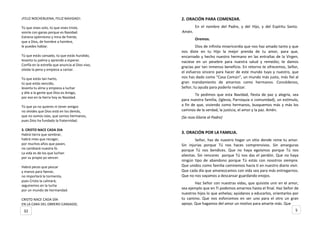 ¡FELIZ NOCHEBUENA, FELIZ NAVIDAD!.
Tú que vives solo, tú que vives triste,
sonríe con ganas porque es Navidad.
Estrena optimismo y mira de frente,
que a Dios, de hombre a hombre,
le puedes hablar.
Tú que estás cansado, tú que estás hundido,
levanta tu palma y aprende a esperar.
Confía en la estrella que anuncia al Dios vivo,
olvida la pena y empieza a cantar.
Tú que estás tan harto,
tú que estás vencido,
levanta tu alma y empieza a luchar
y dile a la gente que Dios es Amigo,
por eso en la tierra hoy es Navidad.
Tú que ya no quieres ni tener amigos
no olvides que Dios está en los demás,
que no somos islas, que somos hermanos,
pues Dios ha fundado la fraternidad.
3. CRISTO NACE CADA DIA
Habrá tierra que sembrar,
habrá mies que recoger,
por muchos años que pasen,
no cambiará nuestra fe.
La vida es de los que luchan
por su propio yo vencer.
Habrá peces que pescar
y manos para faenar,
no importará la tormenta,
pues Cristo la calmará;
seguiremos en la lucha
por un mundo de hermandad.
CRISTO NACE CADA DÍA
EN LA CARA DEL OBRERO CANSADO,
2. ORACIÓN PARA COMENZAR.
En el nombre del Padre, y del Hijo, y del Espíritu Santo.
Amén.
Oremos.
Dios de infinita misericordia que nos haz amado tanto y que
nos diste en tu Hijo la mejor prenda de tu amor, para que,
encarnado y hecho nuestro hermano en las entrañas de la Virgen,
naciese en un pesebre para nuestra salud y remedio; te damos
gracias por tan inmenso beneficio. En retorno te ofrecemos, Señor,
el esfuerzo sincero para hacer de este mundo tuyo y nuestro, que
nos has dado como “Casa Común”, un mundo más justo, más fiel al
gran mandamiento de amarnos como hermanos. Concédenos,
Señor, tu ayuda para poderlo realizar.
Te pedimos que esta Navidad, fiesta de paz y alegría, sea
para nuestra familia, (Iglesia, Parroquia o comunidad), un estímulo,
a fin de que, viviendo como hermanos, busquemos más y más los
caminos de la verdad, la justicia, el amor y la paz. Amén.
(Se reza Gloria al Padre)
3. ORACIÓN POR LA FAMILIA.
Señor, haz de nuestro hogar un sitio donde reine tu amor.
Sin injurias porque Tú nos haces comprensivos. Sin amarguras
porque Tú nos bendices. Que no haya egoísmos porque Tú nos
alientas. Sin rencores porque Tú nos das el perdón. Que no haya
ningún tipo de abandono porque Tú estás con nosotros siempre.
Que unidos como familia caminemos hacia ti en nuestro diario vivir.
Que cada día que amanezcamos con vida sea para más entregarnos.
Que no nos vayamos a descansar guardando enojos.
Haz Señor con nuestras vidas, que quisiste unir en el amor,
sea ejemplo que en Ti podemos amarnos hasta el final. Haz Señor de
nuestros hijos lo que anhelas; ayúdanos a educarlos, orientarlos por
tu camino. Que nos esforcemos en ser uno para el otro un gran
apoyo. Que hagamos del amor un motivo para amarte más. Que
532
 