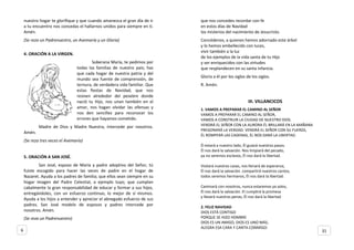 nuestro hogar te glorifique y que cuando amanezca el gran día de ir
a tu encuentro nos concedas el hallarnos unidos para siempre en ti.
Amén.
(Se reza un Padrenuestro, un Avemaría y un Gloria)
4. ORACIÓN A LA VIRGEN.
Soberana María, te pedimos por
todas las familias de nuestro país; haz
que cada hogar de nuestra patria y del
mundo sea fuente de comprensión, de
ternura, de verdadera vida familiar. Que
estas fiestas de Navidad, que nos
reúnen alrededor del pesebre donde
nació tu Hijo, nos unan también en el
amor, nos hagan olvidar las ofensas y
nos den sencillez para reconocer los
errores que hayamos cometido.
Madre de Dios y Madre Nuestra, intercede por nosotros.
Amén.
(Se reza tres veces el Avemaría)
5. ORACIÓN A SAN JOSÉ.
San José, esposo de María y padre adoptivo del Señor, tú
fuiste escogido para hacer las veces de padre en el hogar de
Nazaret. Ayuda a los padres de familia; que ellos sean siempre en su
hogar imagen del Padre Celestial, a ejemplo tuyo; que cumplan
cabalmente la gran responsabilidad de educar y formar a sus hijos,
entregándoles, con un esfuerzo continuo, lo mejor de sí mismos.
Ayuda a los hijos a entender y apreciar el abnegado esfuerzo de sus
padres. San José modelo de esposos y padres intercede por
nosotros. Amén.
(Se reza un Padrenuestro)
que nos concedes recordar con fe
en estos días de Navidad
los misterios del nacimiento de Jesucristo.
Concédenos, a quienes hemos adornado este árbol
y lo hemos embellecido con luces,
vivir también a la luz
de los ejemplos de la vida santa de tu Hijo
y ser enriquecidos con las virtudes
que resplandecen en su santa infancia.
Gloria a él por los siglos de los siglos.
R. Amén.
III. VILLANCICOS
1. VAMOS A PREPARAR EL CAMINO AL SEÑOR
VAMOS A PREPARAR EL CAMINO AL SEÑOR,
VAMOS A CONSTRUIR LA CIUDAD DE NUESTRO DIOS.
VENDRÁ EL SEÑOR CON LA AURORA ÉL BRILLARÁ EN LA MAÑANA
PREGONARÁ LA VERDAD. VENDRÁ EL SEÑOR CON SU FUERZA,
ÉL ROMPERÁ LAS CADENAS, ÉL NOS DARÁ LA LIBERTAD.
Él estará a nuestro lado, Él guiará nuestros pasos.
Él nos dará la salvación. Nos limpiará del pecado,
ya no seremos esclavos, Él nos dará la libertad.
Visitará nuestras casas, nos llenará de esperanza,
Él nos dará la salvación. compartirá nuestros cantos,
todos seremos hermanos, Él nos dará la libertad.
Caminará con nosotros, nunca estaremos ya solos,
Él nos dará la salvación. El cumplirá la promesa
y llevará nuestras penas, Él nos dará la libertad.
2. FELIZ NAVIDAD
DIOS ESTÁ CONTIGO
PORQUE SE HIZO HOMBRE
DIOS ES UN AMIGO, DIOS ES UNO MÁS;
ALEGRA ESA CARA Y CANTA CONMIGO:
6 31
 