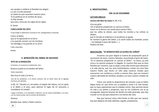 nos ayuden a celebrar la Navidad con alegría
y a ver a Cristo presente
en todos los que necesitan nuestro amor.
Te lo pedimos en el nombre de Jesús,
tu Hijo amado,
que vive y reina por los siglos de los siglos.
R. Amén.
CONCLUSIÓN DEL RITO
El que dirige la celebración concluye el rito, santiguándose y diciendo:
Cristo, el Señor,
que se ha aparecido en la tierra
y ha querido convivir con los hombres
nos bendiga y nos guarde en su amor.
Todos responden.
Amén.
II. BENDICIÓN DEL ÁRBOL DE NAVIDAD
RITO DE LA BENDICIÓN
El ministro, al comenzar la celebración, dice:
Nuestro auxilio es el nombre del Señor.
Todos responden:
Que hizo el cielo y la tierra.
Uno de los presentes, o el mismo ministro, lee un breve texto de la sagrada
Escritura, por ejemplo:
Is 60, 13: “Vendrá a ti, Jerusalén, el orgullo del Líbano, con el ciprés
y el abeto y el pino, para adornar el lugar de mi santuario y
ennoblecer mi estado”.
Luego el ministro, si es sacerdote o diácono, con las manos extendidas, si es laico,
con las manos juntas, dice la oración de bendición:
Oremos.
Bendito seas, Señor y Padre nuestro,
6. MEDITACIONES.
DÍA 16 DE DICIEMBRE
LECTURA BIBLICA:
Lectura del libro de Isaías (Is 40, 3-5).
Una voz grita:
«En el desierto prepárenle un camino al Señor;
tracen en la llanura una senda para nuestro Dios;
que los valles se eleven, que todos los montes y las colinas se
abajen,
que lo torcido se enderece y lo escabroso se iguale.
Se revelará la gloria del Señor, y la verán todos los hombres juntos
—ha hablado la boca del Señor—.»
Palabra de Dios.
MEDITACIÓN. “SE MANIFESTARÁ LA GLORIA DEL SEÑOR”
Iniciamos con gran alegría la novena de preparación para el
nacimiento de Jesús, nuestro Salvador, escuchando el grito de Isaías:
“En el desierto prepárenle un camino al Señor”. Ya viene, ya está
cerca y es preciso preparar su llegada. Es nuestro Dios que se hace
hombre por nosotros, que se abaja a esta vida mortal para elevarnos
a la vida eterna, que nos ama mostrándonos cuánto nos ama Dios
nuestro Padre, que hecho un niño aleja nuestros miedos para
acercarnos con confianza y cariño a nuestro Dios, que nos muestra
nuestra identidad de hombres amados y se hace nuestro modelo de
vida.
Trazar una senda es disponernos de corazón a que el Señor
llegue hasta mí, que entre con su palabra y amor a lo más hondo,
que no haya caparazones que le impidan entrar. Que permita elevar
mi vida a sus planes y proyectos, que no me conforme con lo ya
conseguido, dejarme levantar de donde me hallo postrado, que este
mundo no me ate para elevarme a los bienes del cielo.
Hay que hacerse como niño frente al niño que nos nacerá,
hay que abajarse de toda soberbia, orgullo, prepotencia,
730
 