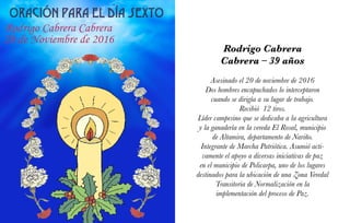 Rodrigo Cabrera
Cabrera – 39 años
Asesinado el 20 de noviembre de 2016
Dos hombres encapuchados lo interceptaron
cuando se dirigía a su lugar de trabajo.
Recibió 12 tiros.
Líder campesino que se dedicaba a la agricultura
y la ganadería en la vereda El Rosal, municipio
de Altamira, departamento de Nariño.
Integrante de Marcha Patriótica. Asumió acti-
vamente el apoyo a diversas iniciativas de paz
en el municipio de Policarpa, uno de los lugares
destinados para la ubicación de una Zona Veredal
Transitoria de Normalización en la
implementación del proceso de Paz.
 