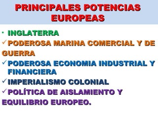 PRINCIPALES POTENCIAS  EUROPEAS  INGLATERRA PODEROSA MARINA COMERCIAL Y DE GUERRA PODEROSA ECONOMIA INDUSTRIAL Y FINANCIERA IMPERIALISMO COLONIAL  POLÍTICA DE AISLAMIENTO Y  EQUILIBRIO EUROPEO. 