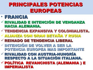 PRINCIPALES POTENCIAS  EUROPEAS  FRANCIA  RIVALIDAD E INTENCIÓN DE VENGANZA HACIA ALEMANIA.  TENDENCIA EXPANSIVA Y COLONIALISTA.  ALIANZA CON GRAN BETAÑA Y RUSIA  REINADO DE TENDENCIA LIBERAL  INTENCIÓN DE VOLVER A SER LA  POTENCIA EUROPEA MAS IMPORTANTE RIVALIDAD CON AUSTRIA-HUNGRÍA RESPECTO A LA SITUACIÓN ITALIANA.  POLÍTICA  REVANCHISTA (ALEMANIA ) E IMPERIALISTA  