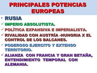 PRINCIPALES POTENCIAS  EUROPEAS  RUSIA  IMPERIO ABSOLUTISTA.  POLÍTICA EXPANSIVA E IMPERIALISTA.  RIVALIDAD CON AUSTRÍA -HUNGRIA X EL CONTROL DE LOS BALCANES.  PODEROSO EJERCITO Y EXTENSO TERRITORIO.  ALIANZA  CON FRANCIA Y GRAN BETAÑA, ENTENDIMIENTO  TEMPORAL  CON ALEMANIA .  