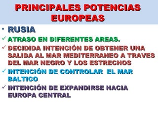 PRINCIPALES POTENCIAS  EUROPEAS  RUSIA  ATRASO EN DIFERENTES AREAS.  DECIDIDA INTENCIÓN DE OBTENER UNA SALIDA AL MAR MEDITERRANEO A TRAVES DEL MAR NEGRO Y LOS ESTRECHOS INTENCIÓN DE CONTROLAR  EL MAR BALTICO  INTENCIÓN DE EXPANDIRSE HACIA EUROPA CENTRAL   
