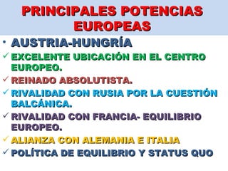 PRINCIPALES POTENCIAS  EUROPEAS  AUSTRIA-HUNGRÍA  EXCELENTE UBICACIÓN EN EL CENTRO EUROPEO.  REINADO ABSOLUTISTA.  RIVALIDAD CON RUSIA POR LA CUESTIÓN BALCÁNICA.  RIVALIDAD CON FRANCIA- EQUILIBRIO EUROPEO.  ALIANZA CON ALEMANIA E ITALIA  POLÍTICA DE EQUILIBRIO Y STATUS QUO  