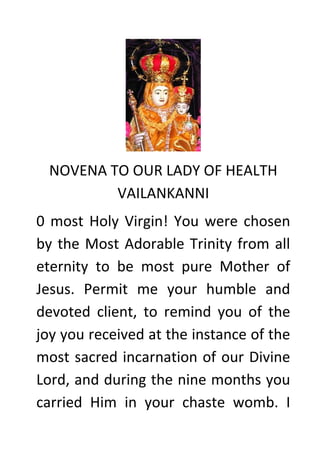 NOVENA TO OUR LADY OF HEALTH VAILANKANNI 
0 most Holy Virgin! You were chosen by the Most Adorable Trinity from all eternity to be most pure Mother of Jesus. Permit me your humble and devoted client, to remind you of the joy you received at the instance of the most sacred incarnation of our Divine Lord, and during the nine months you carried Him in your chaste womb. I  