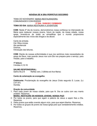 NOVENA DE N SRA PERPETUO SOCORRO

   TEMA DO NOVENARIO: MARIA RESTAURADORA.
   COMUNIDADES CONVIDADAS
                       2º DIA: 19/06/2011 DOMINGO
   TEMA DO DIA: MARIA RESTAURA A JUVENTUDE

   COM: Neste 2º dia da novena, demonstremos nossa confiança na intercessão de
   Maria para restaurar nossos jovens, futuro da nação, da nossa cidade, nossa
   igreja, livrando-os de todas as armadilhas que o mundo proporciona
   especialmente dos vícios das drogas e do álcool.

   Canto de entrada.
   Cel. Ritos iniciais
   Ato penitencial
   Oremos.
   Introdução das leituras.

   COM: Diante de nossas enfermidades é que nos sentimos mais necessitados da
   graça de Deus, mas quando Jesus nos cura Ele nos prepara para o serviço, para
   missão, para o trabalho.

   1ª leitura:
   l timóteo 4,12-16

   SALMO RESPONSORIAL:
   Salmo 65,2-6 Refrão vers. 2 (Bíblia ed Ave Maria)

   Canto de aclamação ao evangelho.

   Celebrante: Proclamação do evangelho de Jesus Cristo segundo S. Lucas. (Lc
   2,41-47)
   Homilia.

   Oração da comunidade:
1. Para cada jovem de nossa cidade, para que N. Sra os cubra com seu manto
   protetor. Rezemos;
   MARIA, RESTAURE OS NOSSOS JOVENS, NOSSA PAZ!
2. Por todos os jovens, para que sigam a palavra de Jesus e sejam fieis a Ela.
   Rezemos;
3. Pelos jovens que estão vivendo algum vicio, para que sejam libertos. Rezemos;
4. Por todos os grupos de jovens da nossa igreja para que verdadeiramente cristãos.
   Rezemos.
 