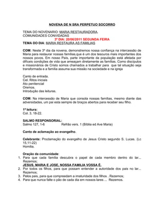 NOVENA DE N SRA PERPETUO SOCORRO

     TEMA DO NOVENARIO: MARIA RESTAURADORA.
     COMUNIDADES CONVIDADAS
                      3º DIA: 20/06/2011 SEGUNDA FEIRA
     TEMA DO DIA: MARIA RESTAURA AS FAMILIAS

     COM: Neste 3º dia da novena, demonstremos nossa confiança na intercessão de
     Maria para restaurar nossas famílias,que é um dos tesouros mais importantes dos
     nossos povos. Em nosso País, parte importante da população está afetada por
     difíceis condições de vida que ameaçam diretamente as famílias. Como discípulos
     e missionários de Cristo somos chamados a trabalhar para que tal situação seja
     transformada e a família assuma sua missão na sociedade e na igreja

     Canto de entrada.
     Cel. Ritos iniciais
     Ato penitencial
     Oremos.
     Introdução das leituras.

     COM: Na intercessão de Maria que consola nossas famílias, mesmo diante das
     adversidades, um pai esta sempre de braços abertos para receber seu filho.

     1ª leitura:
     Col. 3, 18-22.

     SALMO RESPONSORIAL:
     Salmo 127, 1-6    Refrão vers. 1 (Bíblia ed Ave Maria)

     Canto de aclamação ao evangelho.

     Celebrante: Proclamação do evangelho de Jesus Cristo segundo S. Lucas. (Lc
     15,11-22)
     Homilia.

     Oração da comunidade:
1.   Para que cada família descubra o papel de cada membro dentro do lar...
     Rezemos;
     JESUS, MARIA E JOSE, NOSSA FAMILIA VOSSA É.
2.   Por todos os filhos, para que possam entender a autoridade dos pais no lar...
     Rezemos;
3.   Pelos pais, para que compreedam a imaturidade dos filhos . Rezemos;
4.   Para que nunca falte o pão de cada dia em nossos lares ... Rezemos.
 