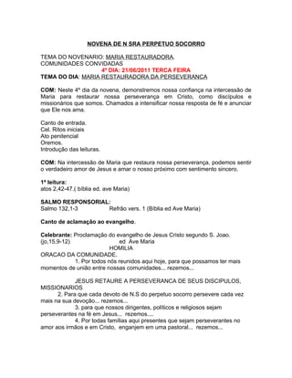 NOVENA DE N SRA PERPETUO SOCORRO

TEMA DO NOVENARIO: MARIA RESTAURADORA.
COMUNIDADES CONVIDADAS
                   4º DIA: 21/06/2011 TERCA FEIRA
TEMA DO DIA: MARIA RESTAURADORA DA PERSEVERANCA

COM: Neste 4º dia da novena, demonstremos nossa confiança na intercessão de
Maria para restaurar nossa perseverança em Cristo, como discípulos e
missionários que somos. Chamados a intensificar nossa resposta de fé e anunciar
que Ele nos ama.

Canto de entrada.
Cel. Ritos iniciais
Ato penitencial
Oremos.
Introdução das leituras.

COM: Na intercessão de Maria que restaura nossa perseverança, podemos sentir
o verdadeiro amor de Jesus e amar o nosso próximo com sentimento sincero.

1ª leitura:
atos 2,42-47.( bíblia ed. ave Maria)

SALMO RESPONSORIAL:
Salmo 132,1-3     Refrão vers. 1 (Bíblia ed Ave Maria)

Canto de aclamação ao evangelho.

Celebrante: Proclamação do evangelho de Jesus Cristo segundo S. Joao.
(jo,15,9-12)                  ed Ave Maria
                           HOMILIA
ORACAO DA COMUNIDADE.
             1. Por todos nós reunidos aqui hoje, para que possamos ter mais
momentos de união entre nossas comunidades... rezemos...

             JESUS RETAURE A PERSEVERANCA DE SEUS DISCIPULOS,
MISSIONARIOS
      2. Para que cada devoto de N.S do perpetuo socorro persevere cada vez
mais na sua devoção... rezemos...
             3. para que nossos dirigentes, políticos e religiosos sejam
perseverantes na fé em Jesus... rezemos....
             4. Por todas famílias aqui presentes que sejam perseverantes no
amor aos irmãos e em Cristo, enganjem em uma pastoral... rezemos...
 