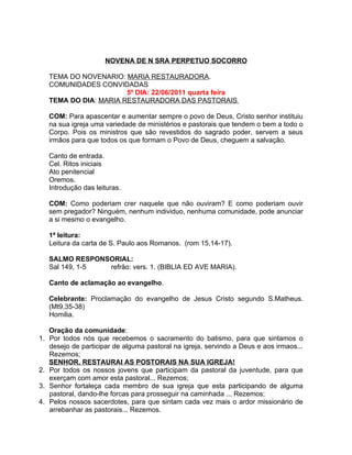 NOVENA DE N SRA PERPETUO SOCORRO

     TEMA DO NOVENARIO: MARIA RESTAURADORA.
     COMUNIDADES CONVIDADAS
                         5º DIA: 22/06/2011 quarta feira
     TEMA DO DIA: MARIA RESTAURADORA DAS PASTORAIS

     COM: Para apascentar e aumentar sempre o povo de Deus, Cristo senhor instituiu
     na sua igreja uma variedade de ministérios e pastorais que tendem o bem a todo o
     Corpo. Pois os ministros que são revestidos do sagrado poder, servem a seus
     irmãos para que todos os que formam o Povo de Deus, cheguem a salvação.

     Canto de entrada.
     Cel. Ritos iniciais
     Ato penitencial
     Oremos.
     Introdução das leituras.

     COM: Como poderiam crer naquele que não ouviram? E como poderiam ouvir
     sem pregador? Ninguém, nenhum individuo, nenhuma comunidade, pode anunciar
     a si mesmo o evangelho.

     1ª leitura:
     Leitura da carta de S. Paulo aos Romanos. (rom 15,14-17).

     SALMO RESPONSORIAL:
     Sal 149, 1-5 refrão: vers. 1. (BIBLIA ED AVE MARIA).

     Canto de aclamação ao evangelho.

     Celebrante: Proclamação do evangelho de Jesus Cristo segundo S.Matheus.
     (Mt9,35-38)
     Homilia.

     Oração da comunidade:
1.   Por todos nós que recebemos o sacramento do batismo, para que sintamos o
     desejo de participar de alguma pastoral na igreja, servindo a Deus e aos irmaos...
     Rezemos;
     SENHOR, RESTAURAI AS POSTORAIS NA SUA IGREJA!
2.   Por todos os nossos jovens que participam da pastoral da juventude, para que
     exerçam com amor esta pastoral... Rezemos;
3.   Senhor fortaleça cada membro de sua igreja que esta participando de alguma
     pastoral, dando-lhe forcas para prosseguir na caminhada ... Rezemos;
4.   Pelos nossos sacerdotes, para que sintam cada vez mais o ardor missionário de
     arrebanhar as pastorais... Rezemos.
 