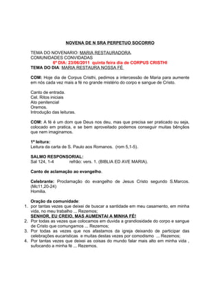 NOVENA DE N SRA PERPETUO SOCORRO

   TEMA DO NOVENARIO: MARIA RESTAURADORA.
   COMUNIDADES CONVIDADAS
           6º DIA: 23/06/2011 quinta feira dia de CORPUS CRISTHI
   TEMA DO DIA: MARIA RESTAURA NOSSA FÉ

   COM: Hoje dia de Corpus Cristhi, pedimos a intercessão de Maria para aumente
   em nós cada vez mais a fé no grande mistério do corpo e sangue de Cristo.

   Canto de entrada.
   Cel. Ritos iniciais
   Ato penitencial
   Oremos.
   Introdução das leituras.

   COM: A fé é um dom que Deus nos deu, mas que precisa ser praticado ou seja,
   colocado em pratica, e se bem aproveitado podemos conseguir muitas bênçãos
   que nem imaginamos.

   1ª leitura:
   Leitura da carta de S. Paulo aos Romanos. (rom 5,1-5).

   SALMO RESPONSORIAL:
   Sal 124, 1-4 refrão: vers. 1. (BIBLIA ED AVE MARIA).

   Canto de aclamação ao evangelho.

   Celebrante: Proclamação do evangelho de Jesus Cristo segundo S.Marcos.
   (Mc11,20-24)
   Homilia.

   Oração da comunidade:
1. por tantas vezes que deixei de buscar a santidade em meu casamento, em minha
   vida, no meu trabalho ... Rezemos;
   SENHOR, EU CREIO, MAS AUMENTAI A MINHA FÉ!
2. Por todas as vezes que colocamos em duvida a grandiosidade do corpo e sangue
   de Cristo que comungamos ... Rezemos;
3. Por todas as vezes que nos afastamos da igreja deixando de participar das
   celebrações eucaristicas e muitas destas vezes por comodismo ... Rezemos;
4. Por tantas vezes que deixei as coisas do mundo falar mais alto em minha vida ,
   sufocando a minha fé ... Rezemos.
 